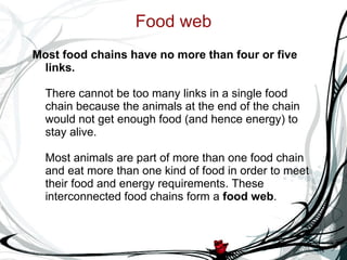 Food web Most food chains have no more than four or five links. There cannot be too many links in a single food chain because the animals at the end of the chain would not get enough food (and hence energy) to stay alive. Most animals are part of more than one food chain and eat more than one kind of food in order to meet their food and energy requirements. These interconnected food chains form a  food web .  
