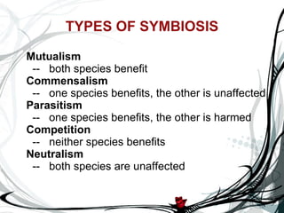 TYPES OF SYMBIOSIS Mutualism    --   both species benefit Commensalism    --   one species benefits, the other is unaffected Parasitism    --   one species benefits, the other is harmed Competition    --   neither species benefits Neutralism    --   both species are unaffected 