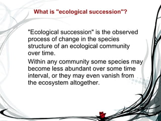 What is "ecological succession"? "Ecological succession" is the observed process of change in the species structure of an ecological community over time.  Within any community some species may become less abundant over some time interval, or they may even vanish from the ecosystem altogether. 