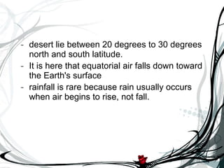 desert lie between 20 degrees to 30 degrees north and south latitude.  It is here that equatorial air falls down toward the Earth's surface  rainfall is rare because rain usually occurs when air begins to rise, not fall. 
