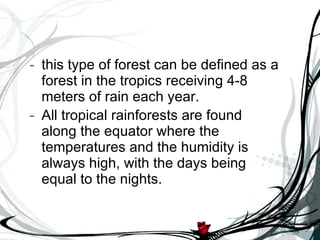 this type of forest can be defined as a forest in the tropics receiving 4-8 meters of rain each year.  All tropical rainforests are found along the equator where the temperatures and the humidity is always high, with the days being equal to the nights.   