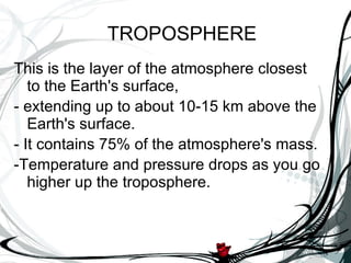 This is the layer of the atmosphere closest to the Earth's surface,  - extending up to about 10-15 km above the Earth's surface.  - It contains 75% of the atmosphere's mass. -Temperature and pressure drops as you go higher up the troposphere. TROPOSPHERE 