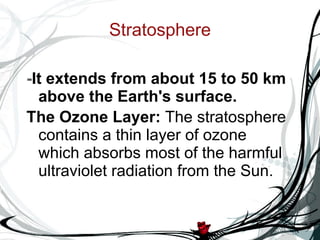 Stratosphere - It extends from about 15 to 50 km above the Earth's surface. The Ozone Layer:  The stratosphere contains a thin layer of ozone which absorbs most of the harmful ultraviolet radiation from the Sun. 