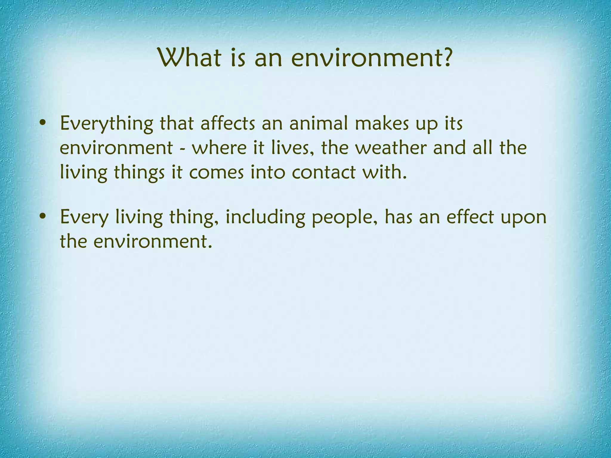 What is an environment? Everything that affects an animal makes up its environment - where it lives, the weather and all the living things it comes into contact with. Every living thing, including people, has an effect upon the environment. 