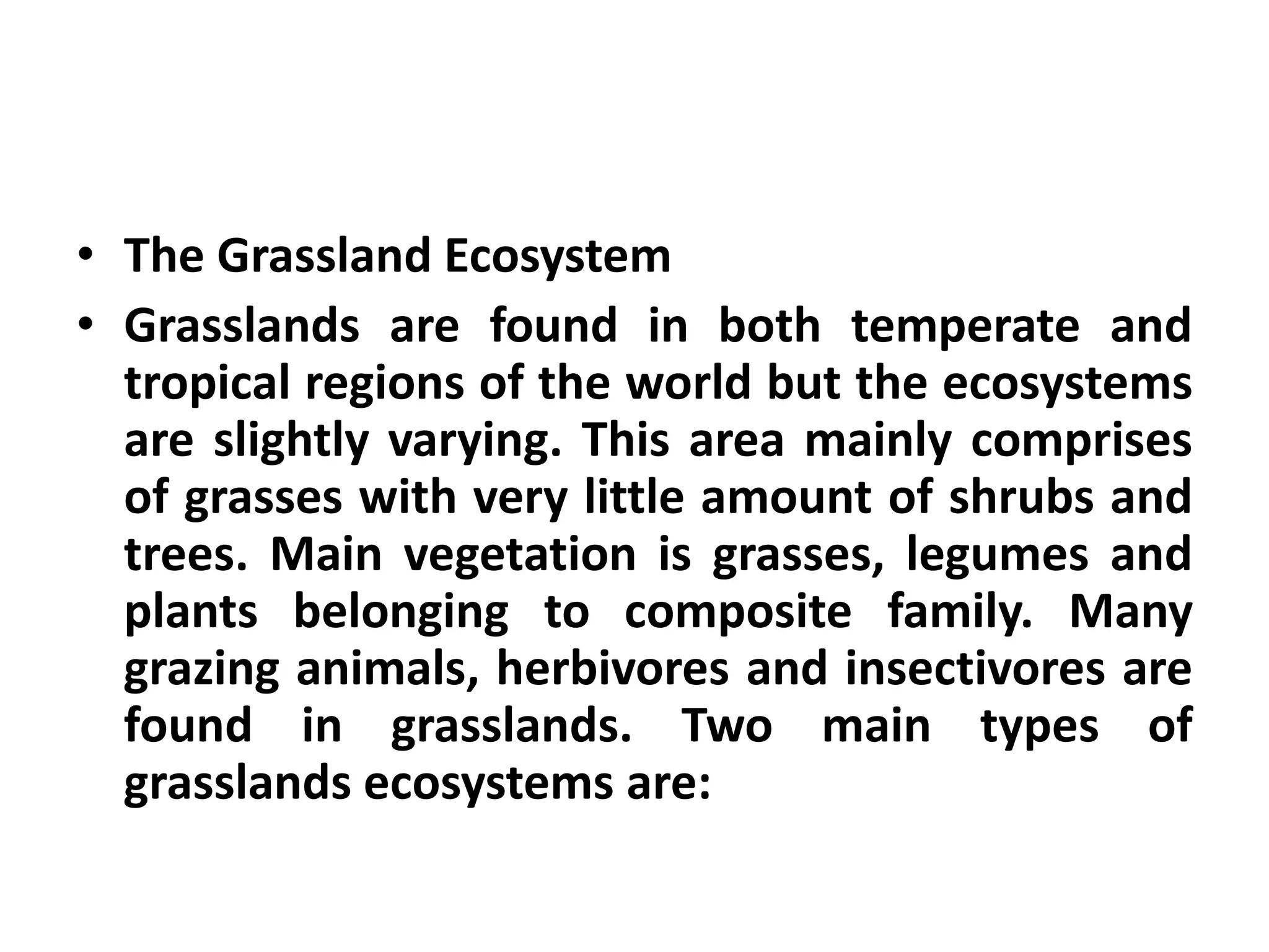 • The Grassland Ecosystem
• Grasslands are found in both temperate and
  tropical regions of the world but the ecosystems
  are slightly varying. This area mainly comprises
  of grasses with very little amount of shrubs and
  trees. Main vegetation is grasses, legumes and
  plants belonging to composite family. Many
  grazing animals, herbivores and insectivores are
  found in grasslands. Two main types of
  grasslands ecosystems are:
 