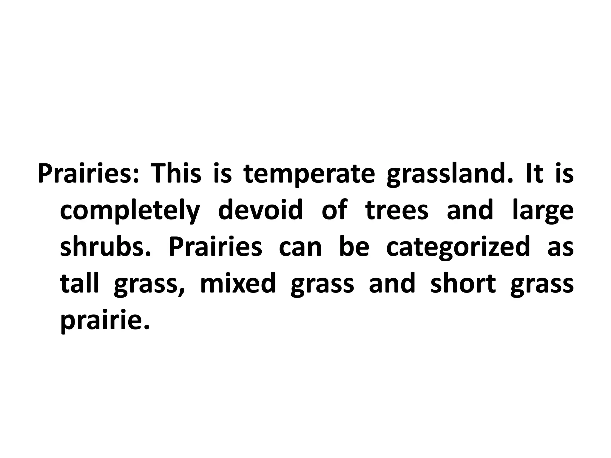 Prairies: This is temperate grassland. It is
  completely devoid of trees and large
  shrubs. Prairies can be categorized as
  tall grass, mixed grass and short grass
  prairie.
 