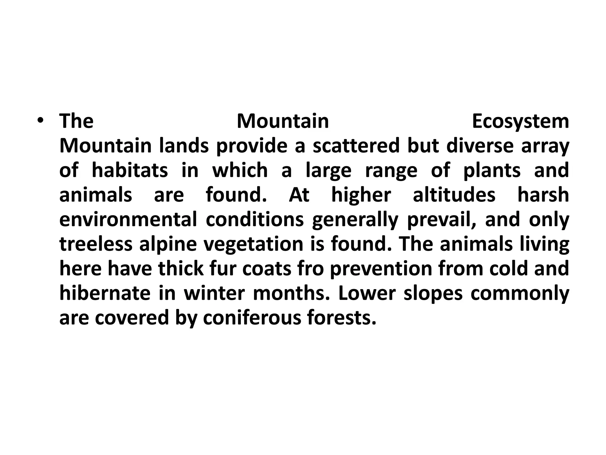 • The                Mountain                 Ecosystem
  Mountain lands provide a scattered but diverse array
  of habitats in which a large range of plants and
  animals are found. At higher altitudes harsh
  environmental conditions generally prevail, and only
  treeless alpine vegetation is found. The animals living
  here have thick fur coats fro prevention from cold and
  hibernate in winter months. Lower slopes commonly
  are covered by coniferous forests.
 