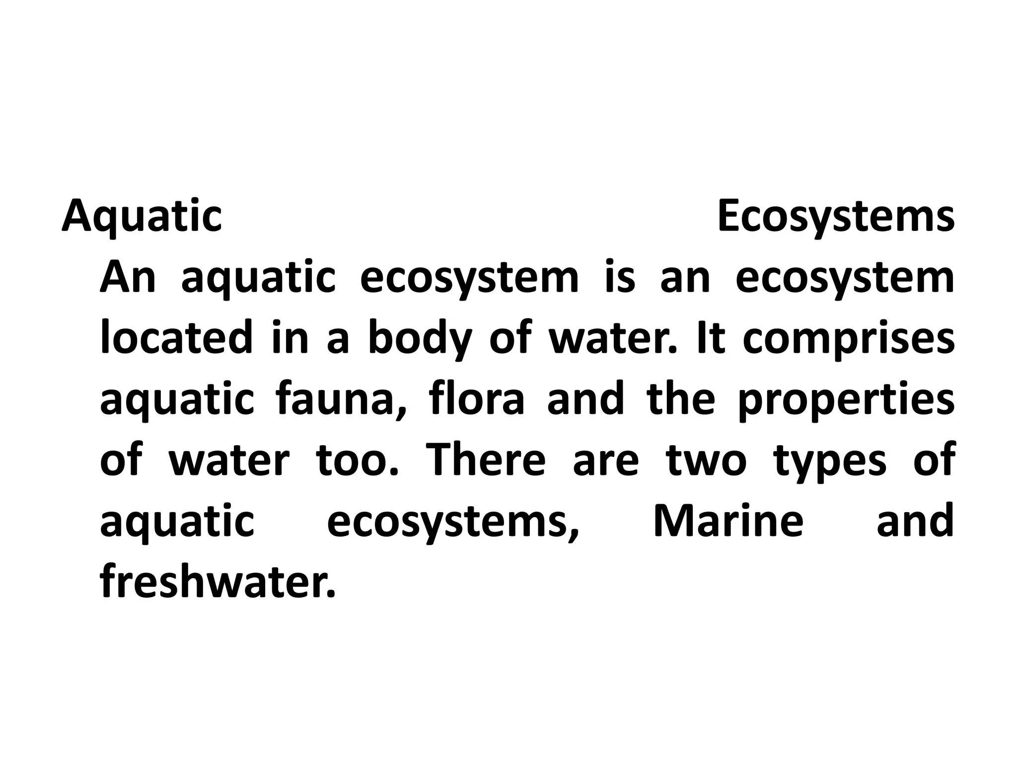 Aquatic                       Ecosystems
 An aquatic ecosystem is an ecosystem
 located in a body of water. It comprises
 aquatic fauna, flora and the properties
 of water too. There are two types of
 aquatic ecosystems, Marine and
 freshwater.
 