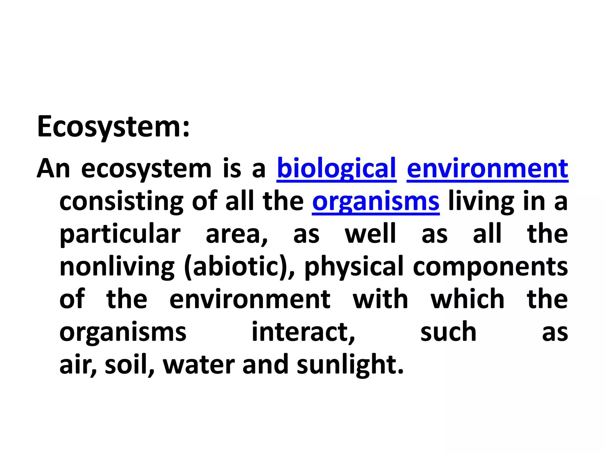 Ecosystem:
An ecosystem is a biological environment
 consisting of all the organisms living in a
 particular area, as well as all the
 nonliving (abiotic), physical components
 of the environment with which the
 organisms         interact,    such      as
 air, soil, water and sunlight.
 
