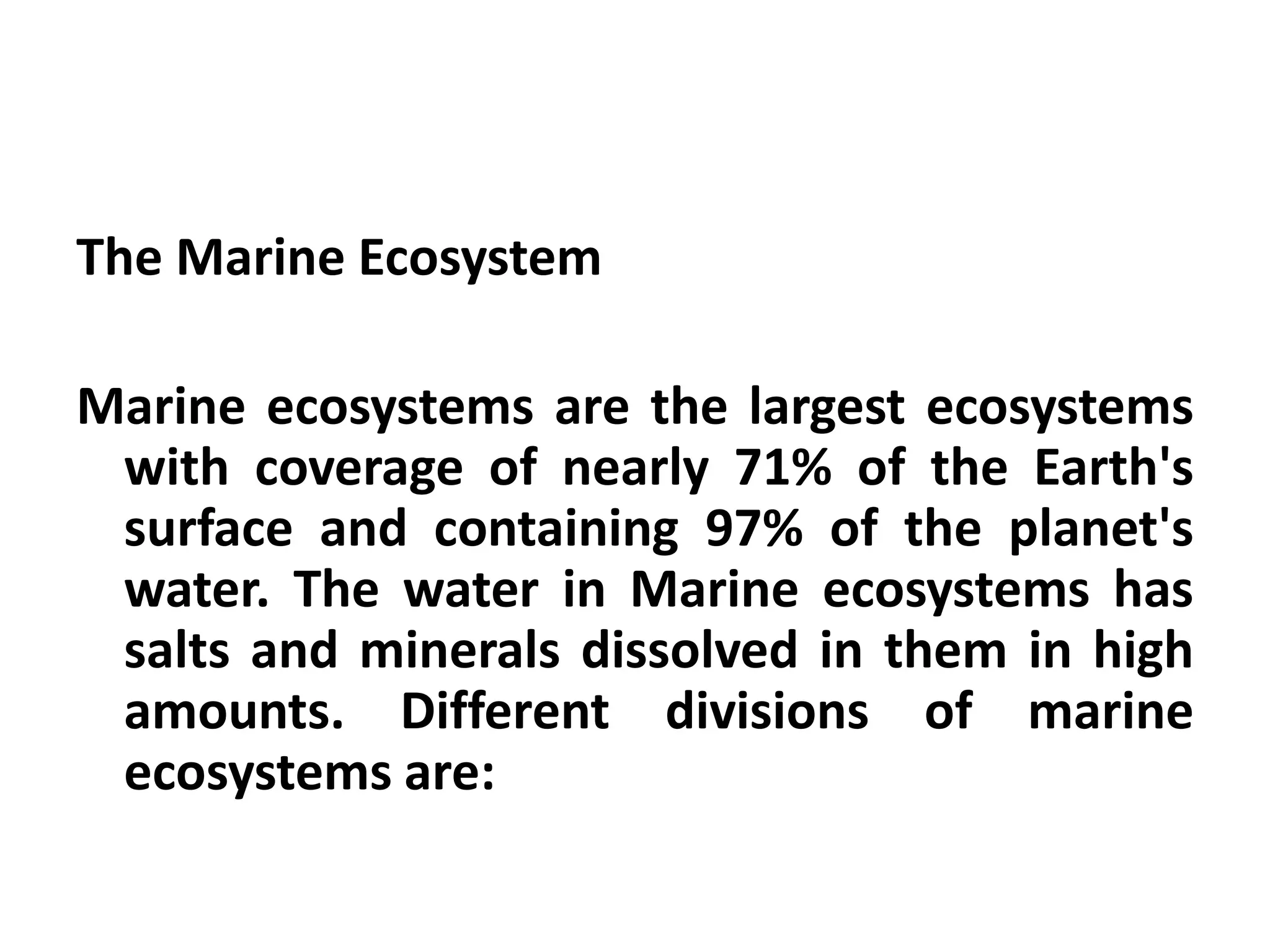 The Marine Ecosystem

Marine ecosystems are the largest ecosystems
 with coverage of nearly 71% of the Earth's
 surface and containing 97% of the planet's
 water. The water in Marine ecosystems has
 salts and minerals dissolved in them in high
 amounts. Different divisions of marine
 ecosystems are:
 