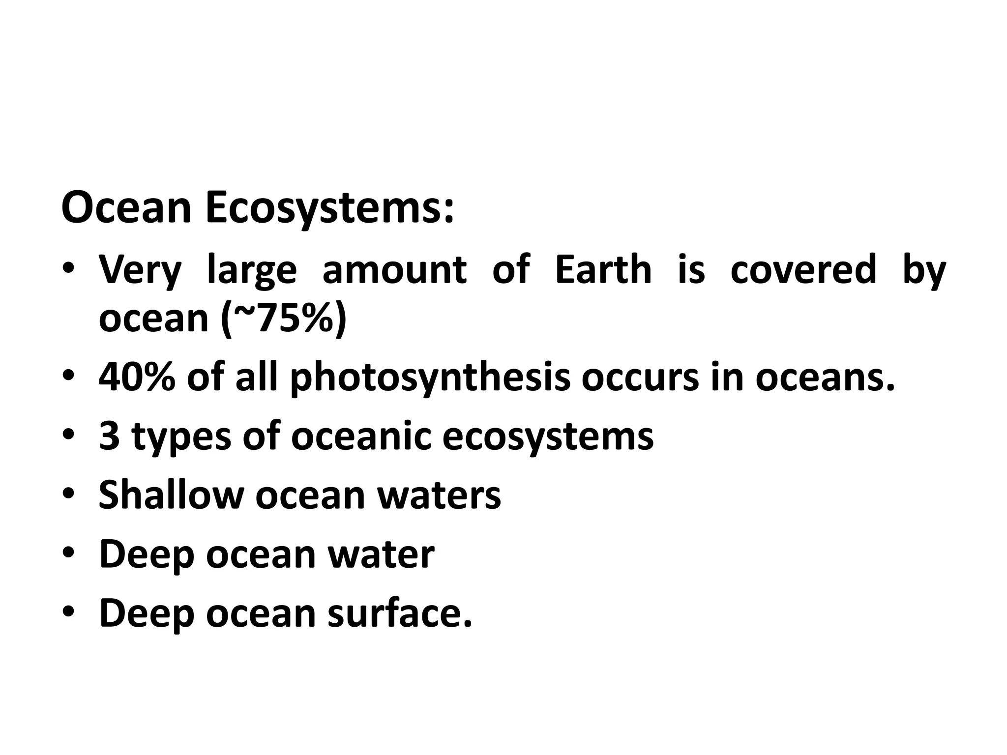 Ocean Ecosystems:
• Very large amount of Earth is covered by
  ocean (~75%)
• 40% of all photosynthesis occurs in oceans.
• 3 types of oceanic ecosystems
• Shallow ocean waters
• Deep ocean water
• Deep ocean surface.
 