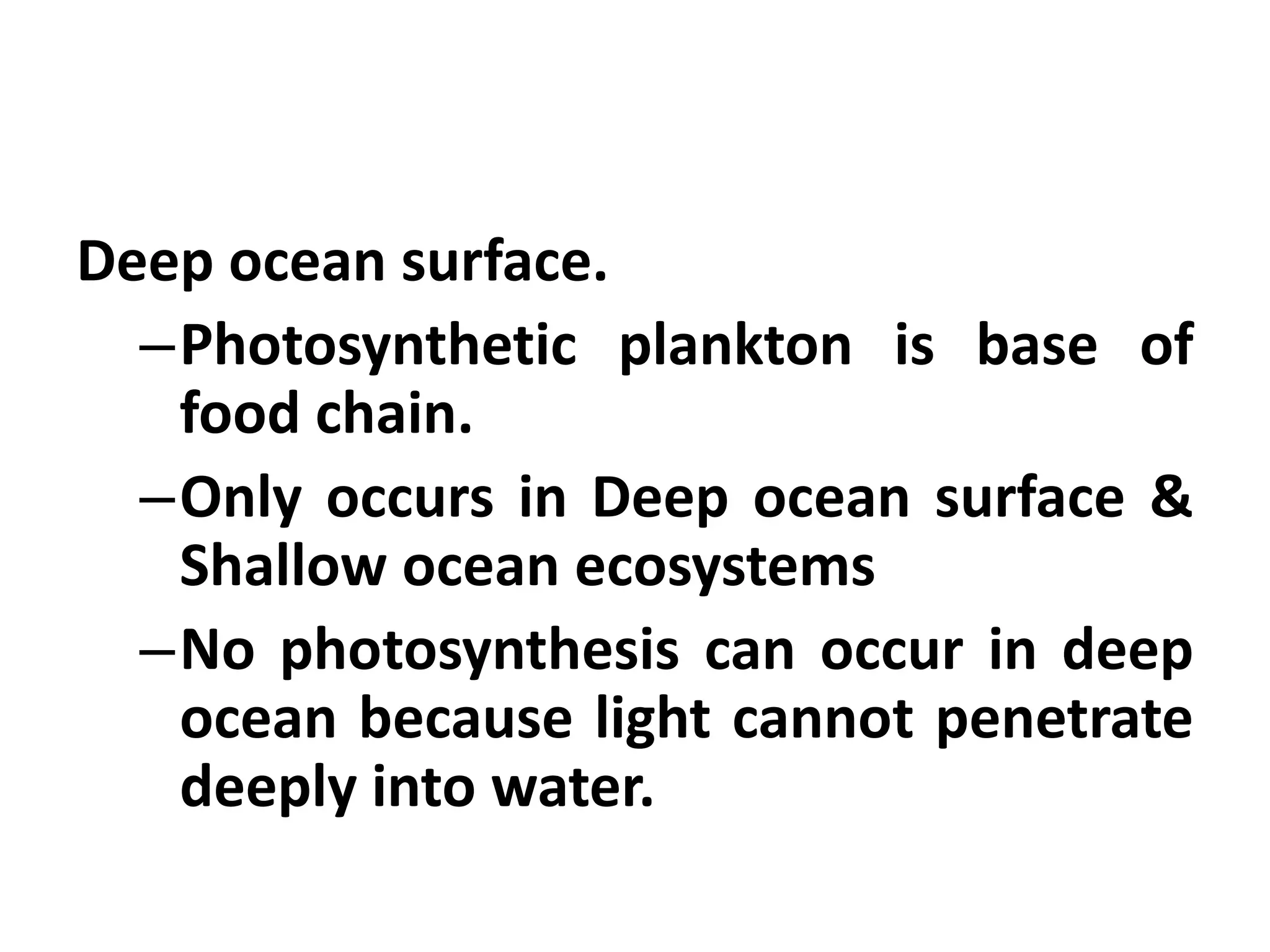 Deep ocean surface.
  –Photosynthetic plankton is base of
   food chain.
  –Only occurs in Deep ocean surface &
   Shallow ocean ecosystems
  –No photosynthesis can occur in deep
   ocean because light cannot penetrate
   deeply into water.
 