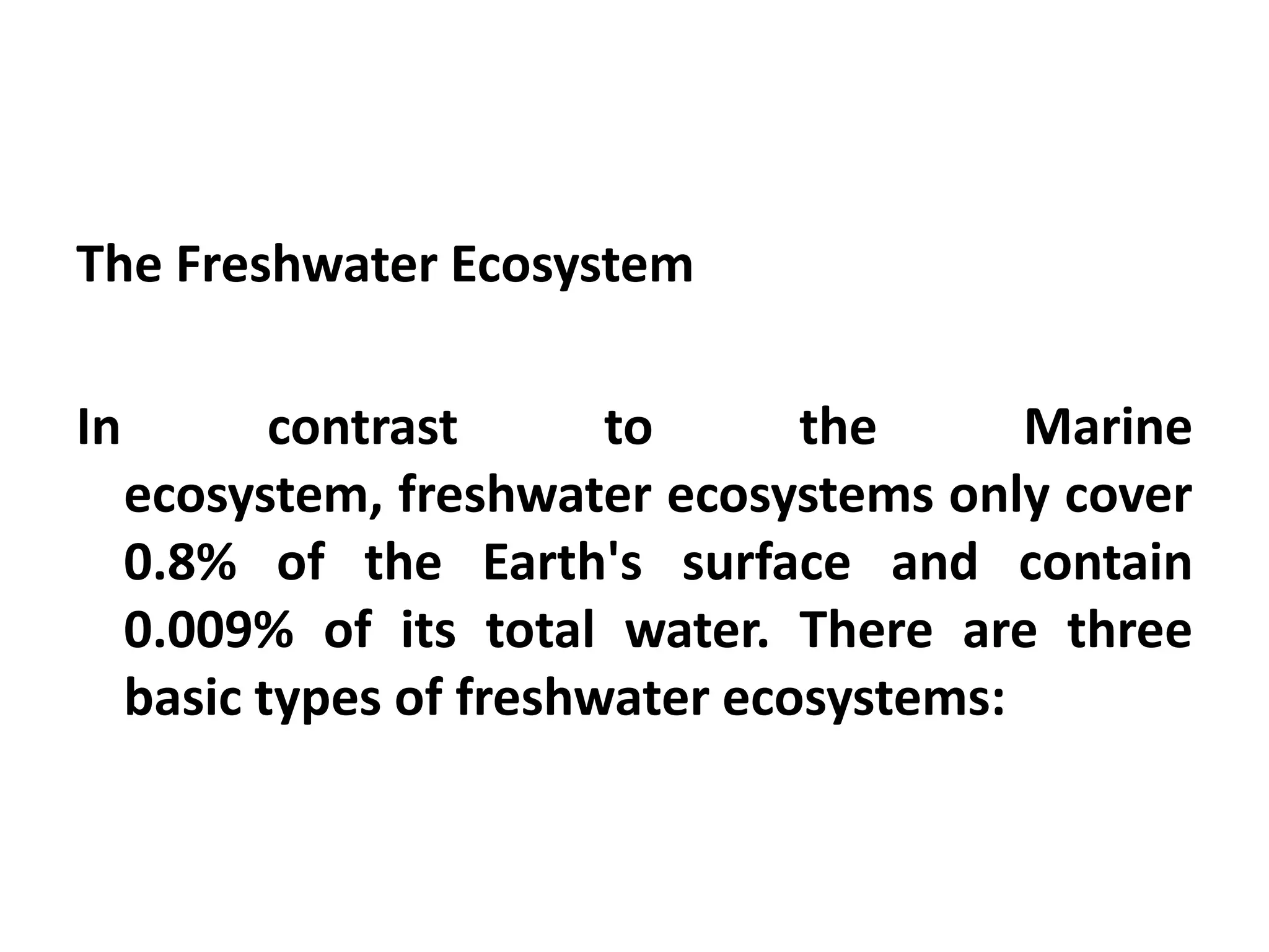 The Freshwater Ecosystem

In          contrast      to      the      Marine
     ecosystem, freshwater ecosystems only cover
     0.8% of the Earth's surface and contain
     0.009% of its total water. There are three
     basic types of freshwater ecosystems:
 