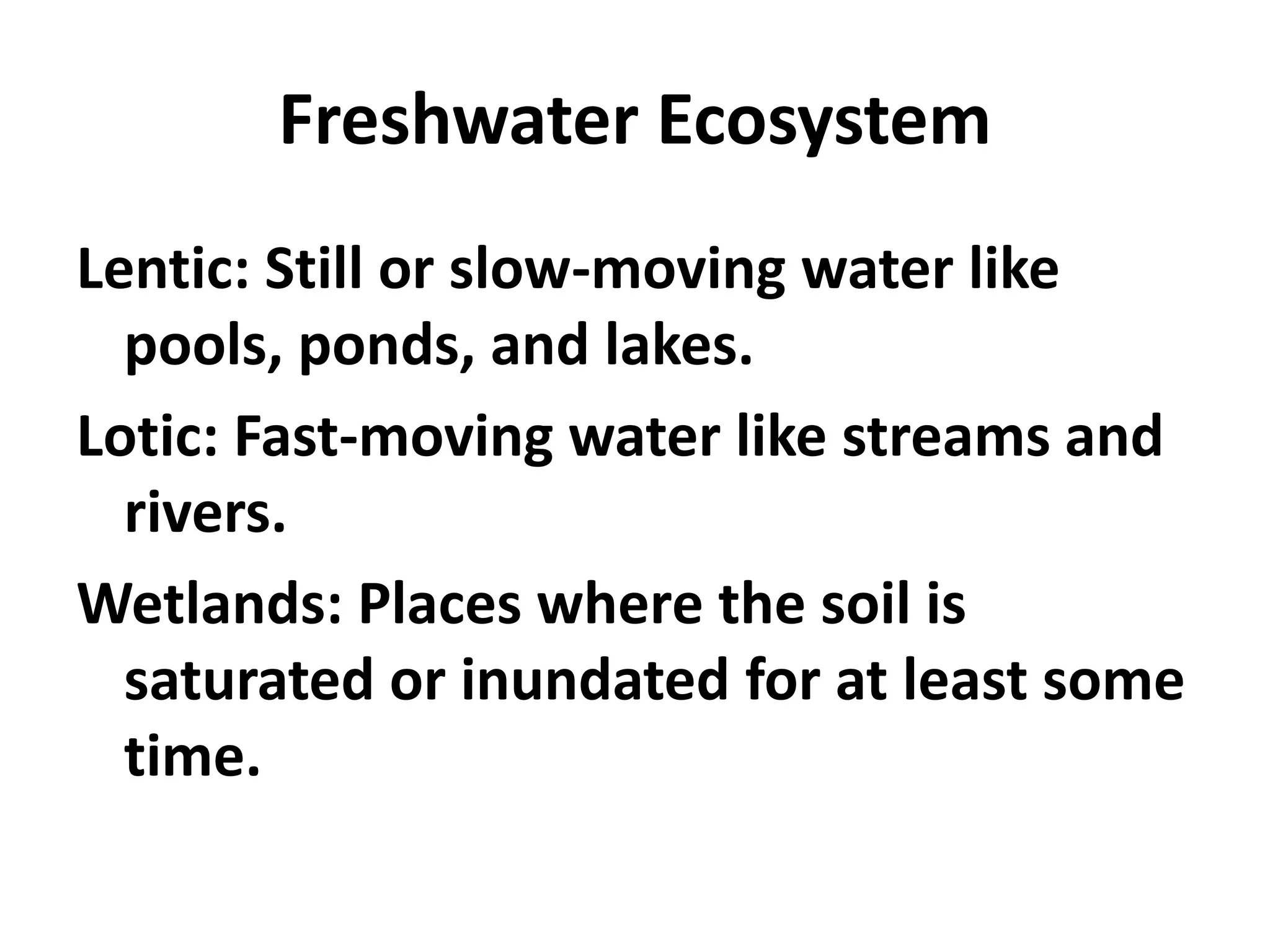 Freshwater Ecosystem
Lentic: Still or slow-moving water like
  pools, ponds, and lakes.
Lotic: Fast-moving water like streams and
  rivers.
Wetlands: Places where the soil is
  saturated or inundated for at least some
  time.
 