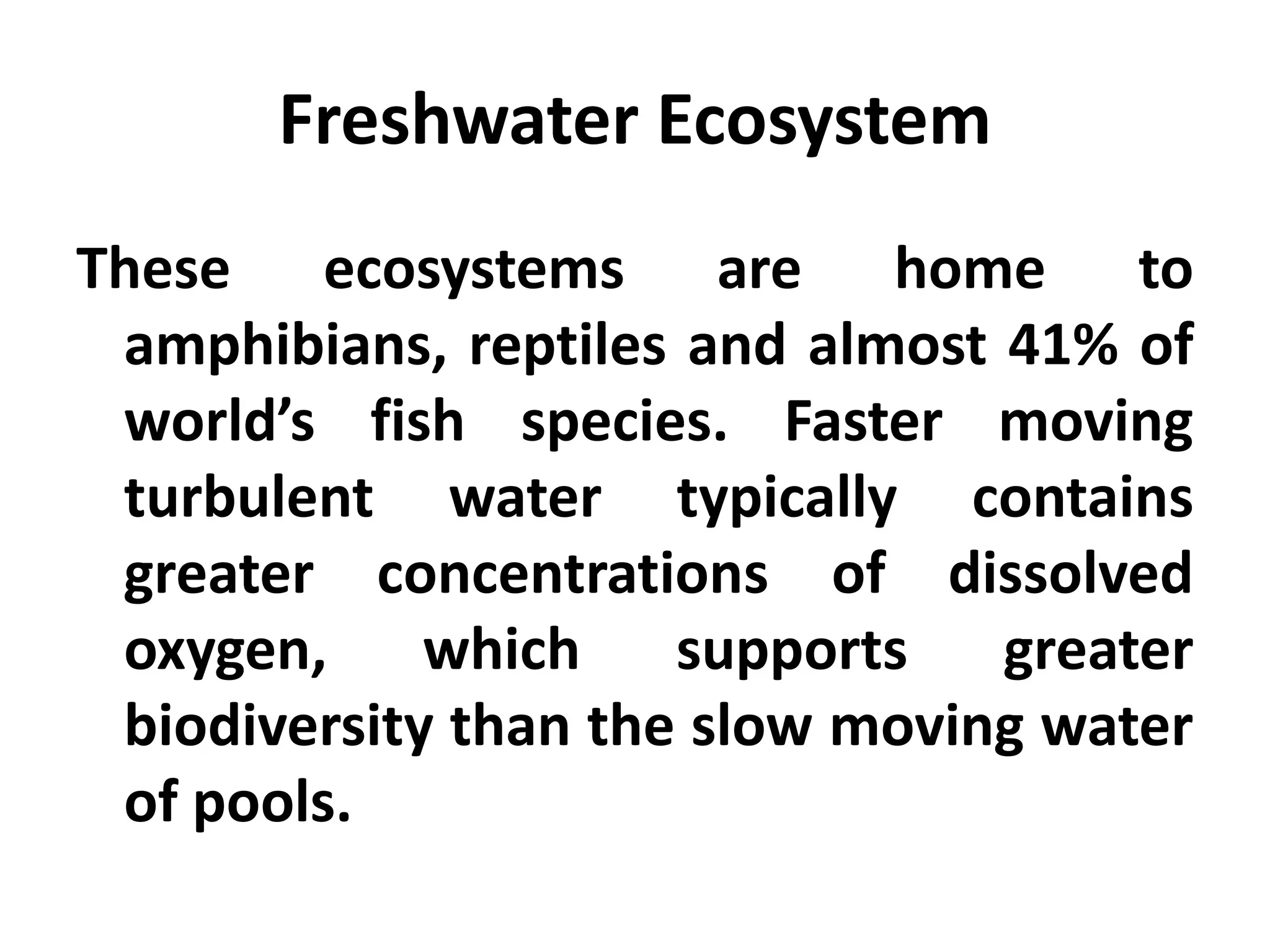 Freshwater Ecosystem
These ecosystems are home to
 amphibians, reptiles and almost 41% of
 world’s fish species. Faster moving
 turbulent water typically contains
 greater concentrations of dissolved
 oxygen,     which    supports   greater
 biodiversity than the slow moving water
 of pools.
 