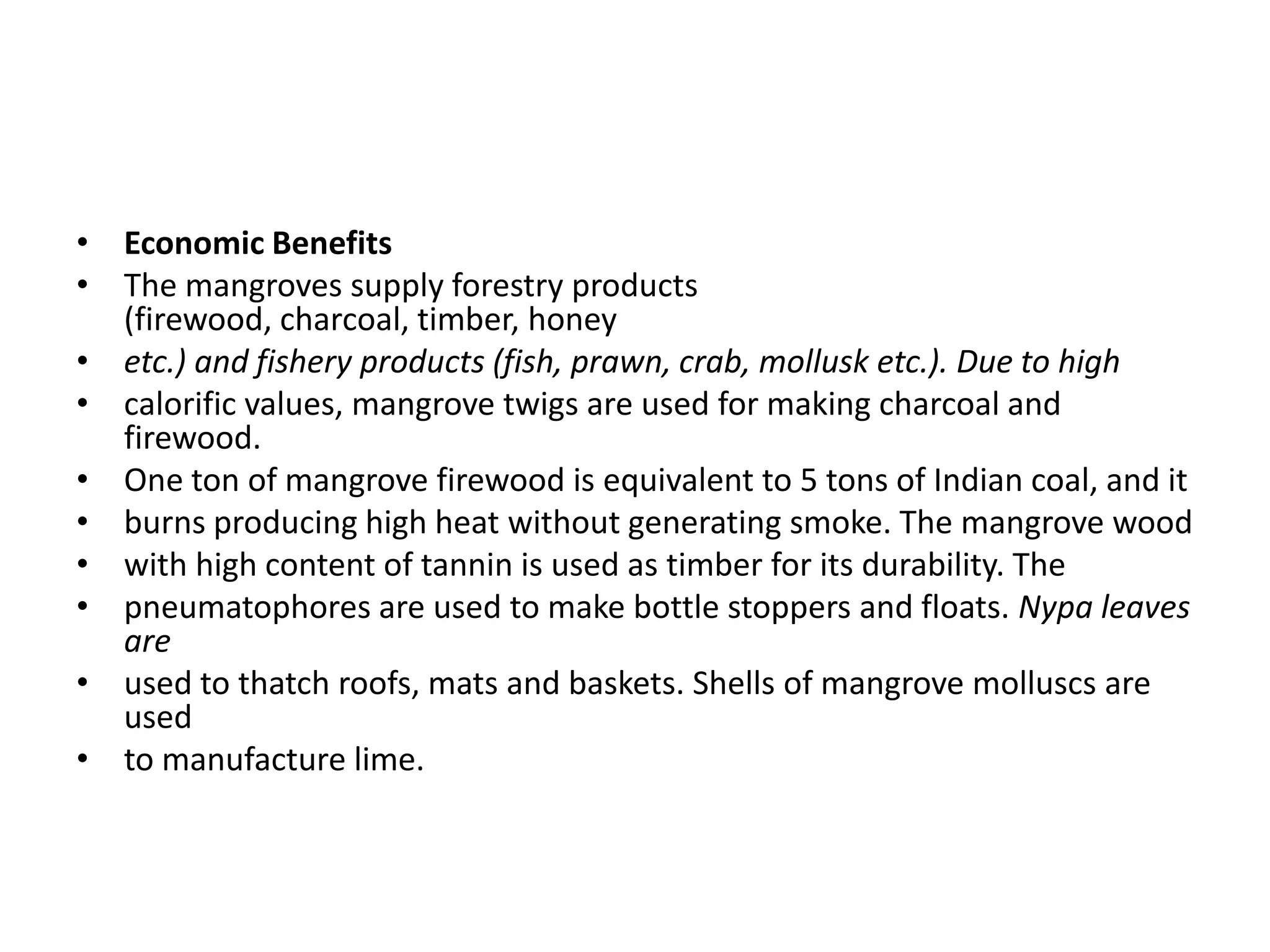 • Economic Benefits
• The mangroves supply forestry products
  (firewood, charcoal, timber, honey
• etc.) and fishery products (fish, prawn, crab, mollusk etc.). Due to high
• calorific values, mangrove twigs are used for making charcoal and
  firewood.
• One ton of mangrove firewood is equivalent to 5 tons of Indian coal, and it
• burns producing high heat without generating smoke. The mangrove wood
• with high content of tannin is used as timber for its durability. The
• pneumatophores are used to make bottle stoppers and floats. Nypa leaves
  are
• used to thatch roofs, mats and baskets. Shells of mangrove molluscs are
  used
• to manufacture lime.
 