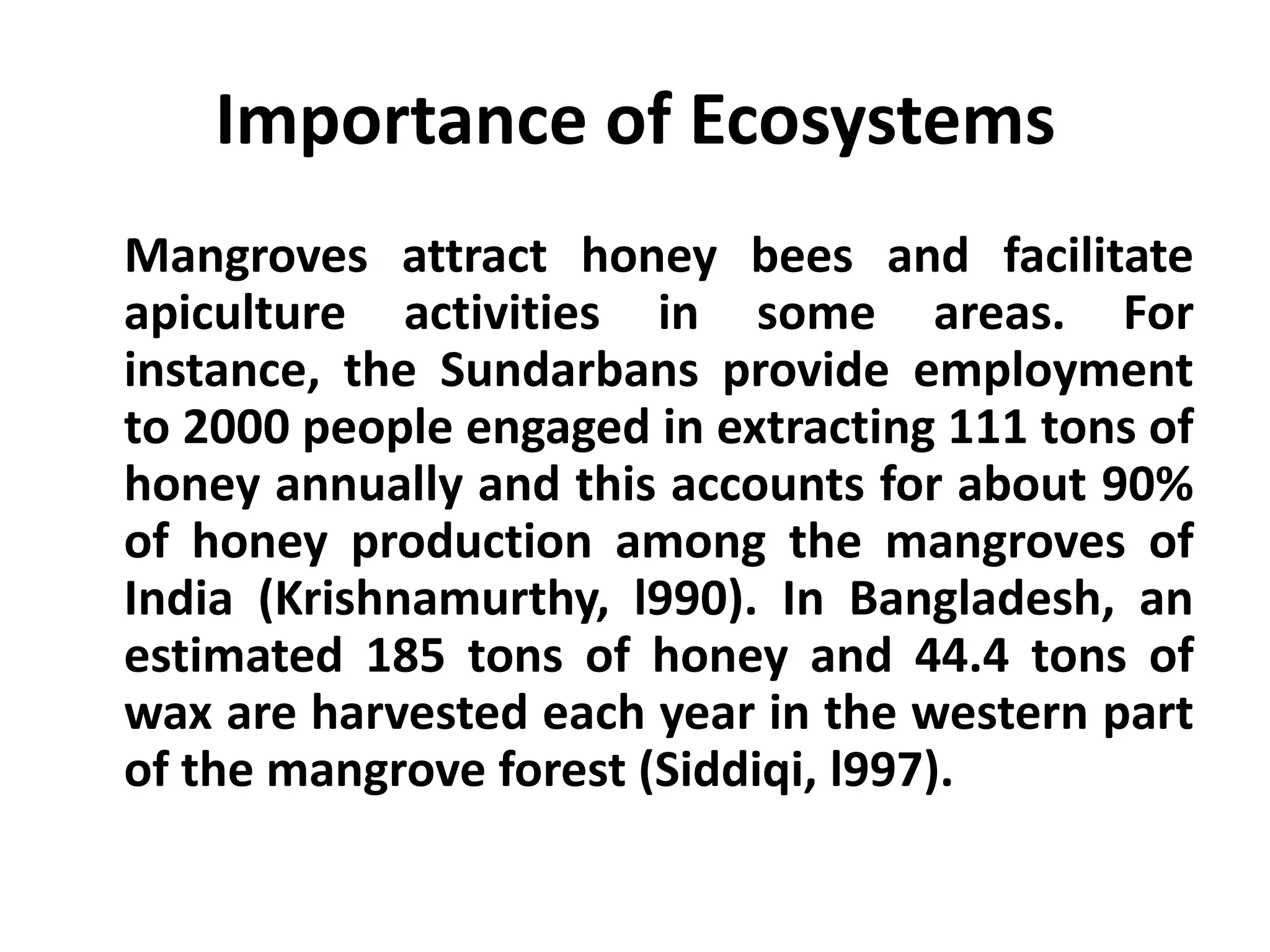 Importance of Ecosystems
Mangroves attract honey bees and facilitate
apiculture activities in some areas. For
instance, the Sundarbans provide employment
to 2000 people engaged in extracting 111 tons of
honey annually and this accounts for about 90%
of honey production among the mangroves of
India (Krishnamurthy, l990). In Bangladesh, an
estimated 185 tons of honey and 44.4 tons of
wax are harvested each year in the western part
of the mangrove forest (Siddiqi, l997).
 