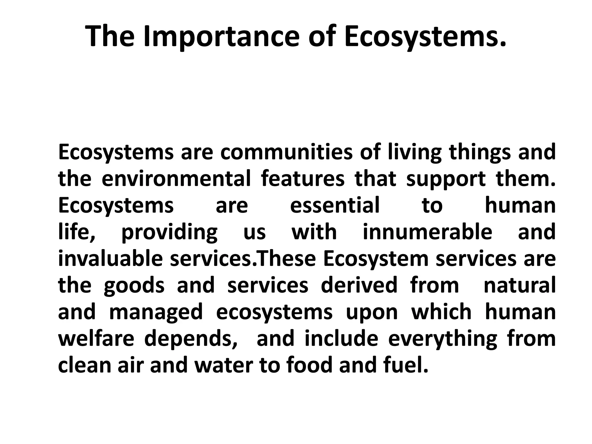 The Importance of Ecosystems.


Ecosystems are communities of living things and
the environmental features that support them.
Ecosystems     are      essential   to   human
life, providing us with innumerable and
invaluable services.These Ecosystem services are
the goods and services derived from natural
and managed ecosystems upon which human
welfare depends, and include everything from
clean air and water to food and fuel.
 