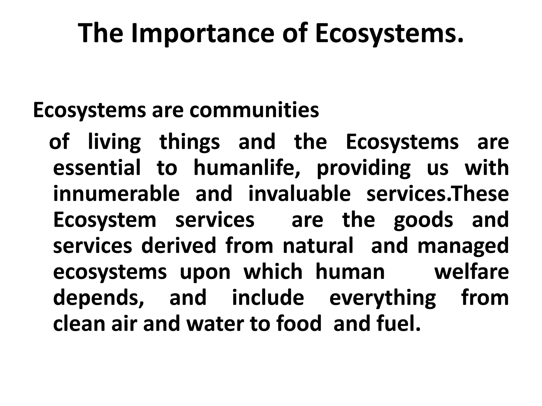 The Importance of Ecosystems.

Ecosystems are communities
 of living things and the Ecosystems are
  essential to humanlife, providing us with
  innumerable and invaluable services.These
  Ecosystem services       are the goods and
  services derived from natural and managed
  ecosystems upon which human           welfare
  depends, and include everything from
  clean air and water to food and fuel.
 