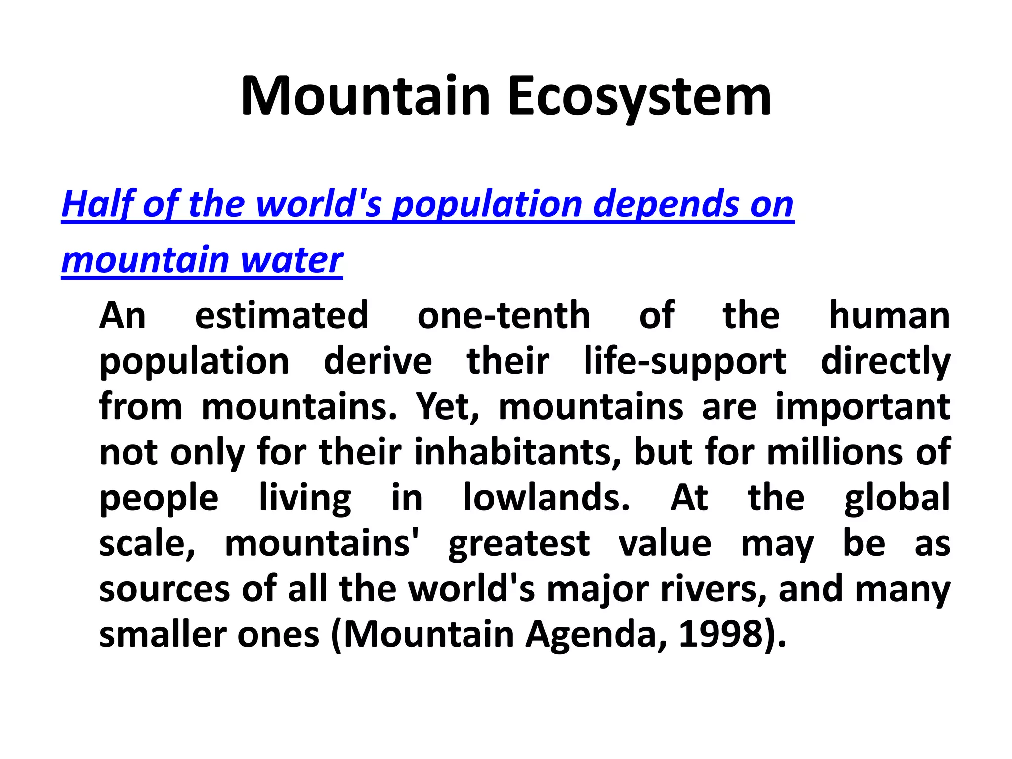 Mountain Ecosystem
Half of the world's population depends on
mountain water
  An estimated one-tenth of the human
  population derive their life-support directly
  from mountains. Yet, mountains are important
  not only for their inhabitants, but for millions of
  people living in lowlands. At the global
  scale, mountains' greatest value may be as
  sources of all the world's major rivers, and many
  smaller ones (Mountain Agenda, 1998).
 