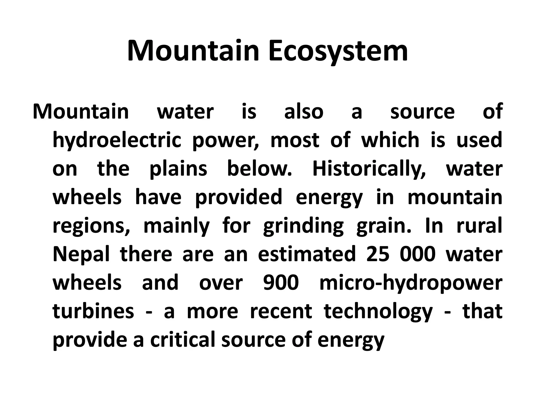 Mountain Ecosystem
Mountain water is also a source of
 hydroelectric power, most of which is used
 on the plains below. Historically, water
 wheels have provided energy in mountain
 regions, mainly for grinding grain. In rural
 Nepal there are an estimated 25 000 water
 wheels and over 900 micro-hydropower
 turbines - a more recent technology - that
 provide a critical source of energy
 