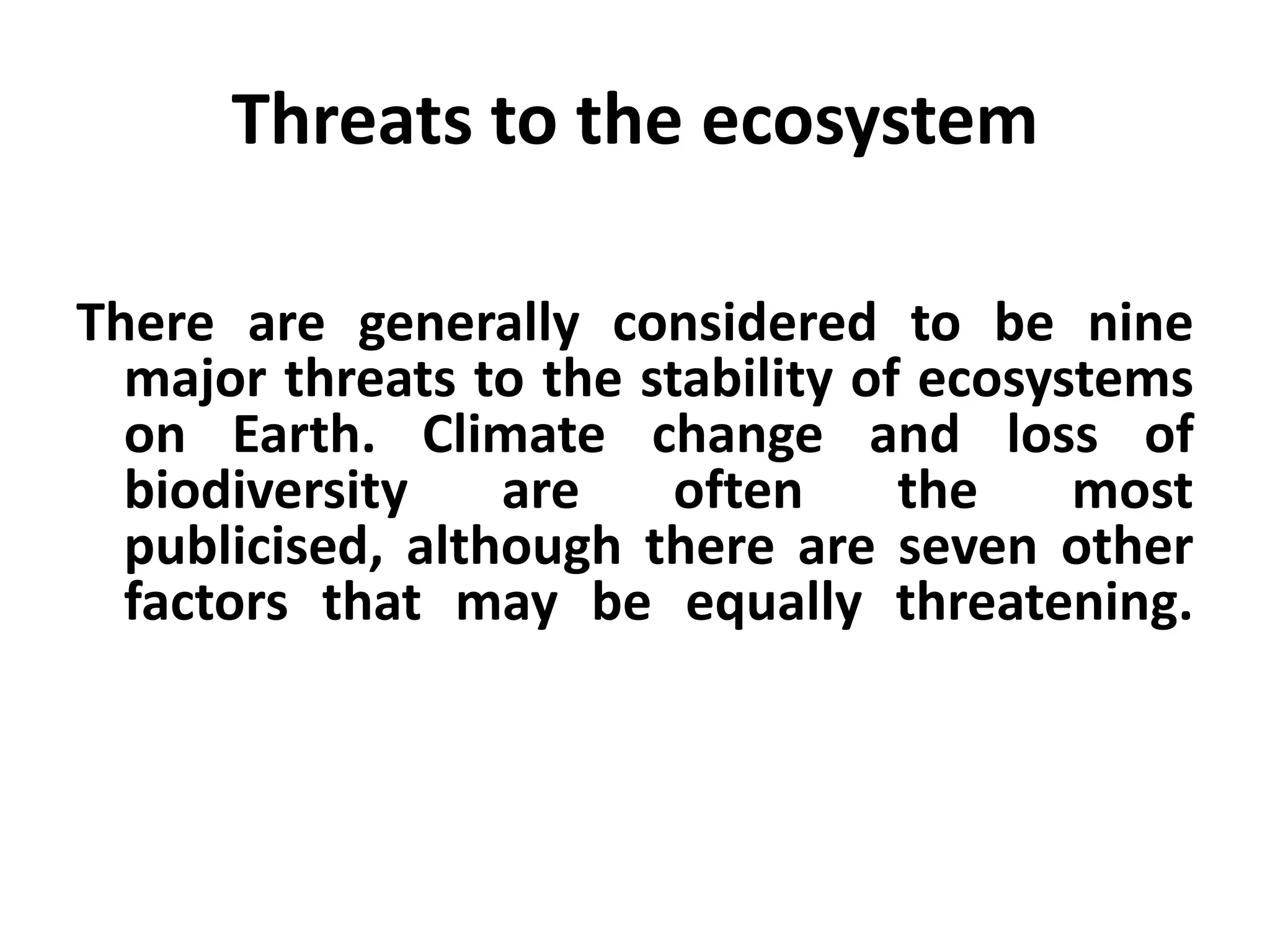 Threats to the ecosystem

There are generally considered to be nine
  major threats to the stability of ecosystems
  on Earth. Climate change and loss of
  biodiversity    are    often     the    most
  publicised, although there are seven other
  factors that may be equally threatening.
 