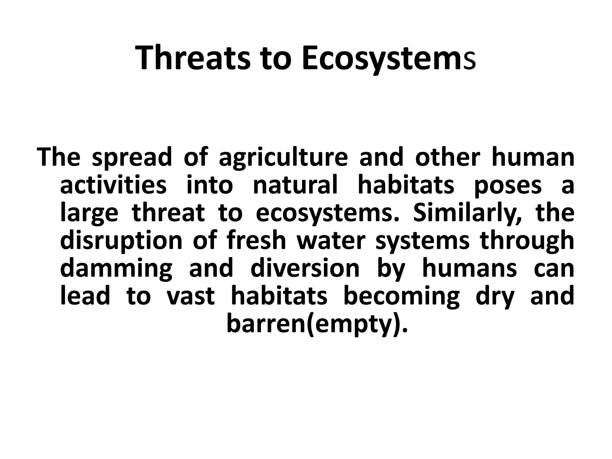 Threats to Ecosystems

The spread of agriculture and other human
  activities into natural habitats poses a
  large threat to ecosystems. Similarly, the
  disruption of fresh water systems through
  damming and diversion by humans can
  lead to vast habitats becoming dry and
                 barren(empty).
 