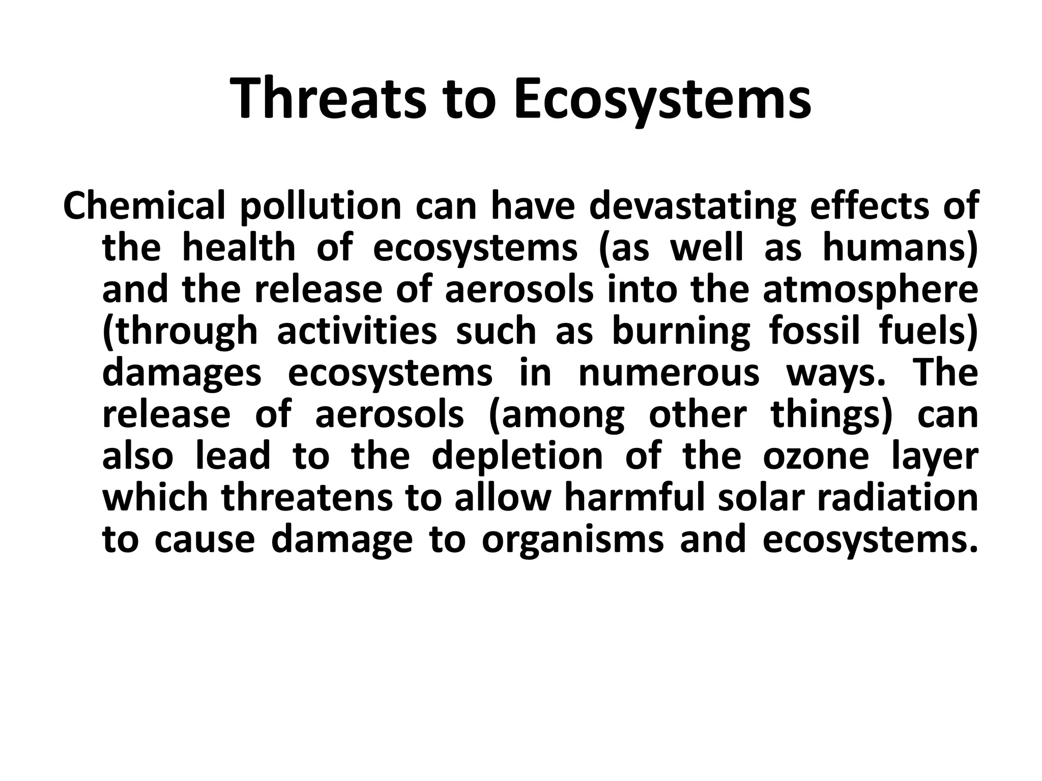 Threats to Ecosystems
Chemical pollution can have devastating effects of
  the health of ecosystems (as well as humans)
  and the release of aerosols into the atmosphere
  (through activities such as burning fossil fuels)
  damages ecosystems in numerous ways. The
  release of aerosols (among other things) can
  also lead to the depletion of the ozone layer
  which threatens to allow harmful solar radiation
  to cause damage to organisms and ecosystems.
 