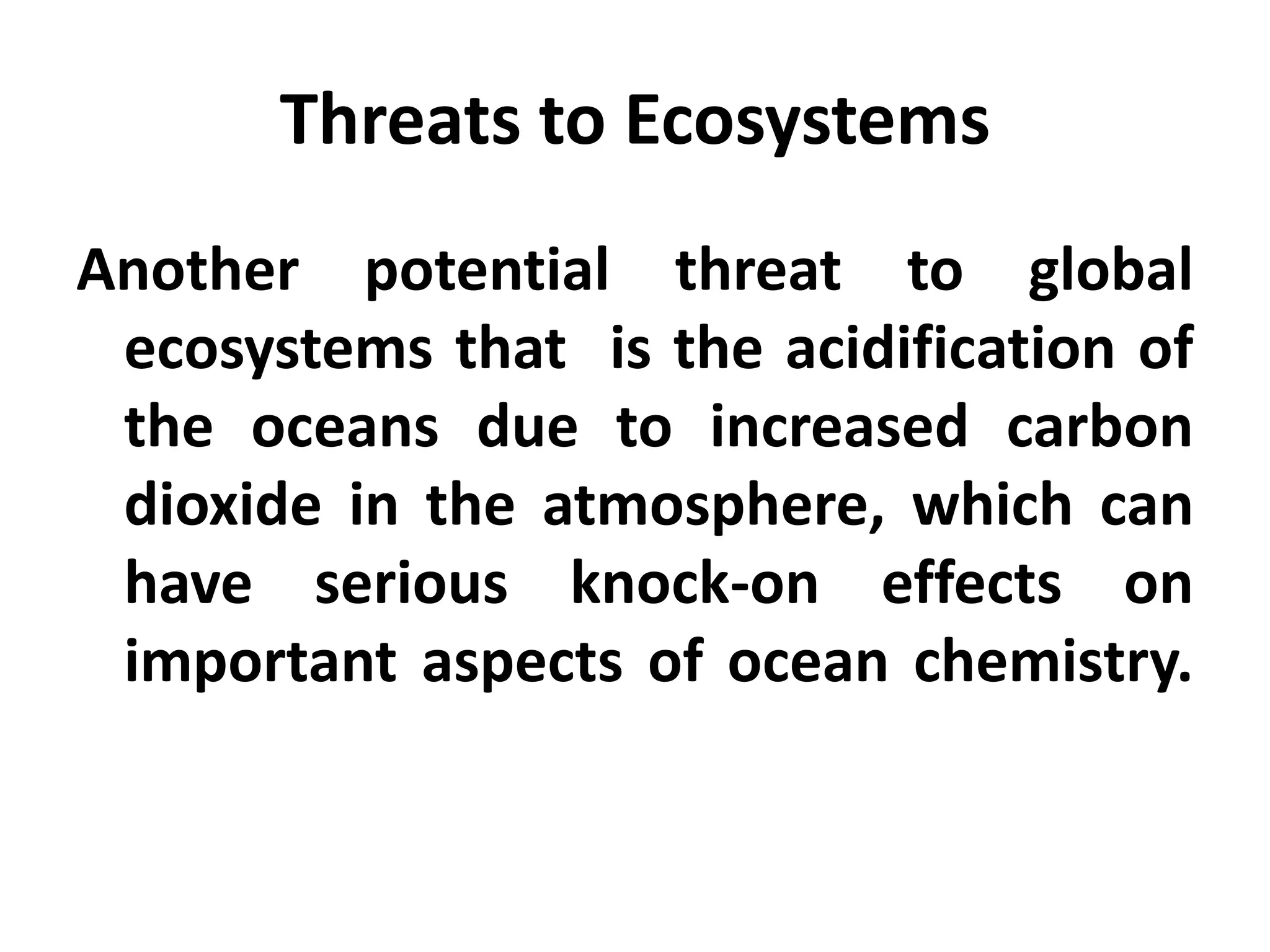 Threats to Ecosystems
Another potential threat to global
 ecosystems that is the acidification of
 the oceans due to increased carbon
 dioxide in the atmosphere, which can
 have serious knock-on effects on
 important aspects of ocean chemistry.
 