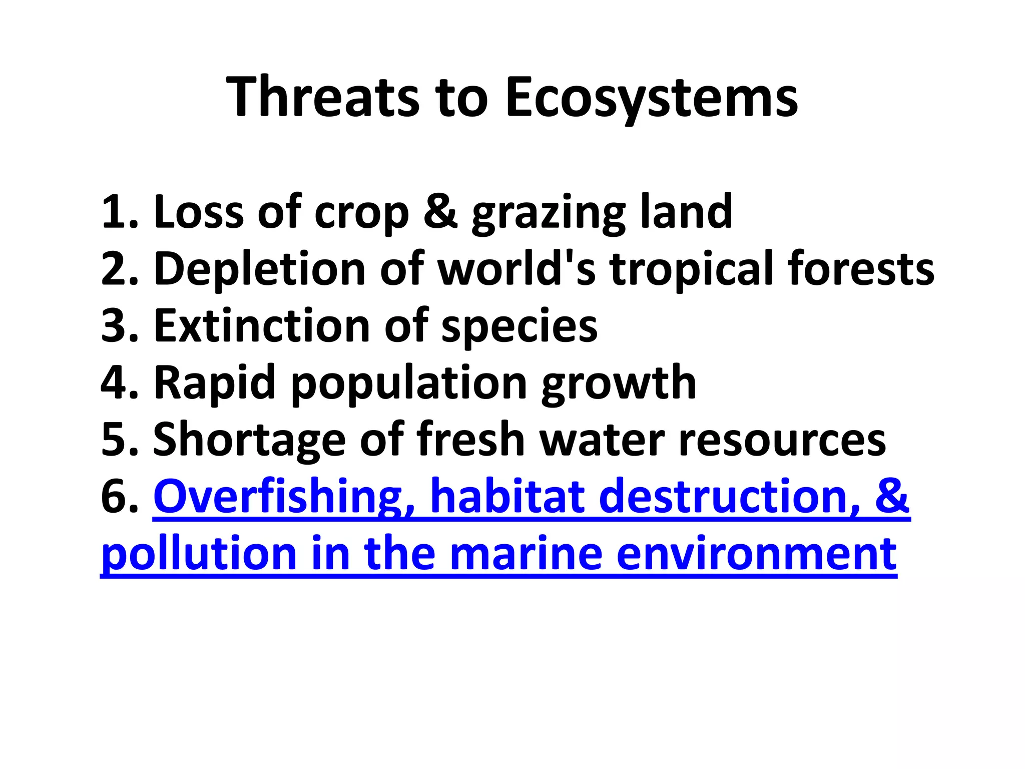 Threats to Ecosystems
1. Loss of crop & grazing land
2. Depletion of world's tropical forests
3. Extinction of species
4. Rapid population growth
5. Shortage of fresh water resources
6. Overfishing, habitat destruction, &
pollution in the marine environment
 