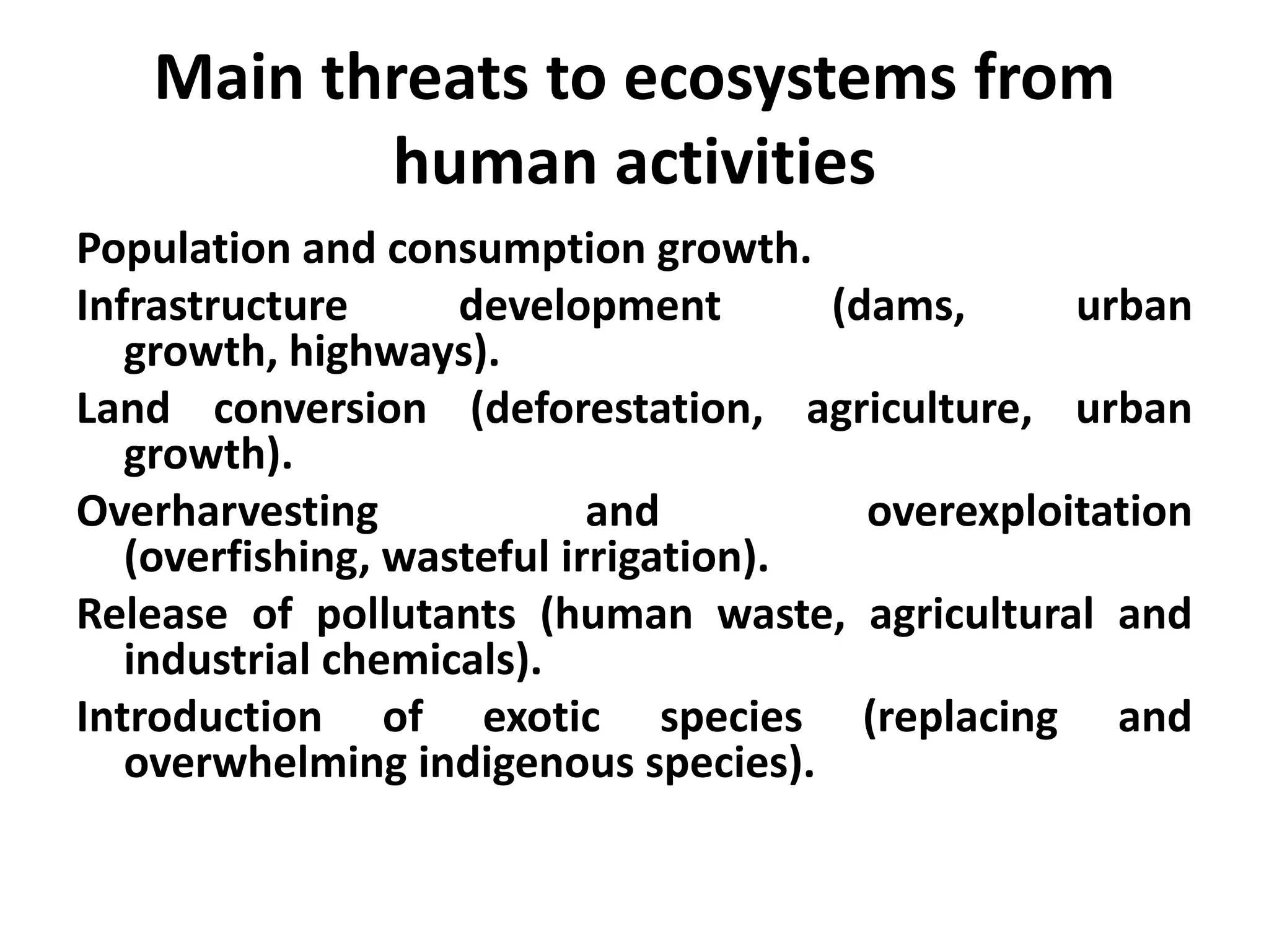 Main threats to ecosystems from
          human activities
Population and consumption growth.
Infrastructure      development        (dams,      urban
   growth, highways).
Land conversion (deforestation, agriculture, urban
   growth).
Overharvesting              and          overexploitation
   (overfishing, wasteful irrigation).
Release of pollutants (human waste, agricultural and
   industrial chemicals).
Introduction of exotic species (replacing and
   overwhelming indigenous species).
 