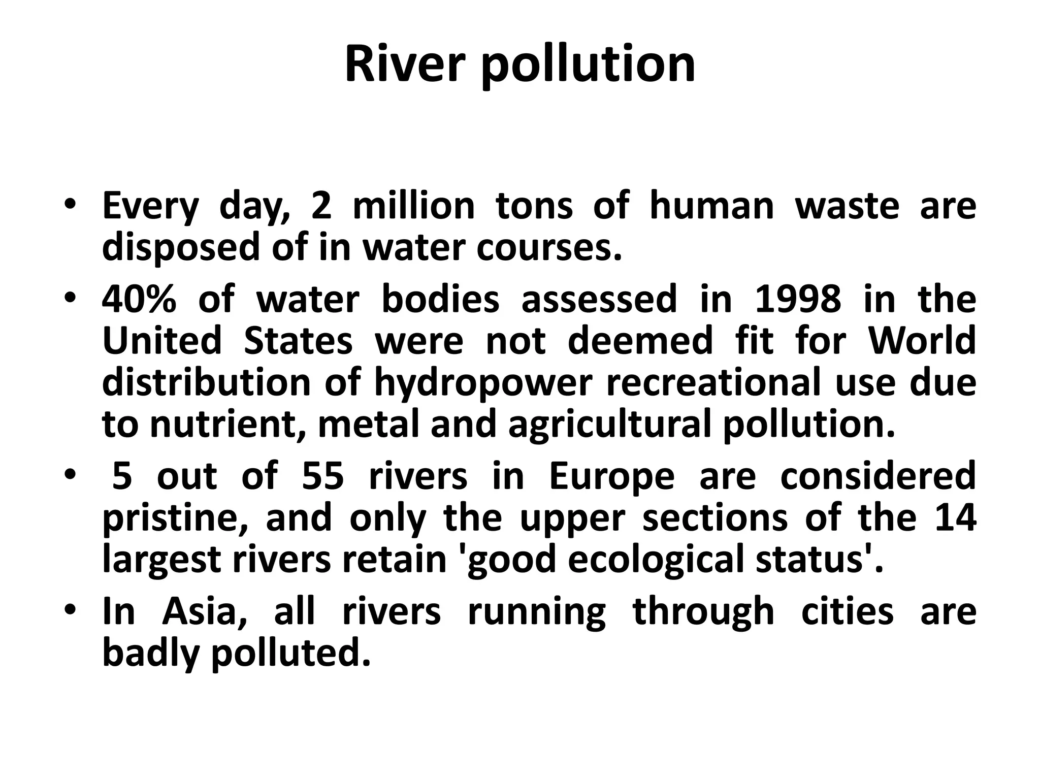 River pollution

• Every day, 2 million tons of human waste are
  disposed of in water courses.
• 40% of water bodies assessed in 1998 in the
  United States were not deemed fit for World
  distribution of hydropower recreational use due
  to nutrient, metal and agricultural pollution.
• 5 out of 55 rivers in Europe are considered
  pristine, and only the upper sections of the 14
  largest rivers retain 'good ecological status'.
• In Asia, all rivers running through cities are
  badly polluted.
 