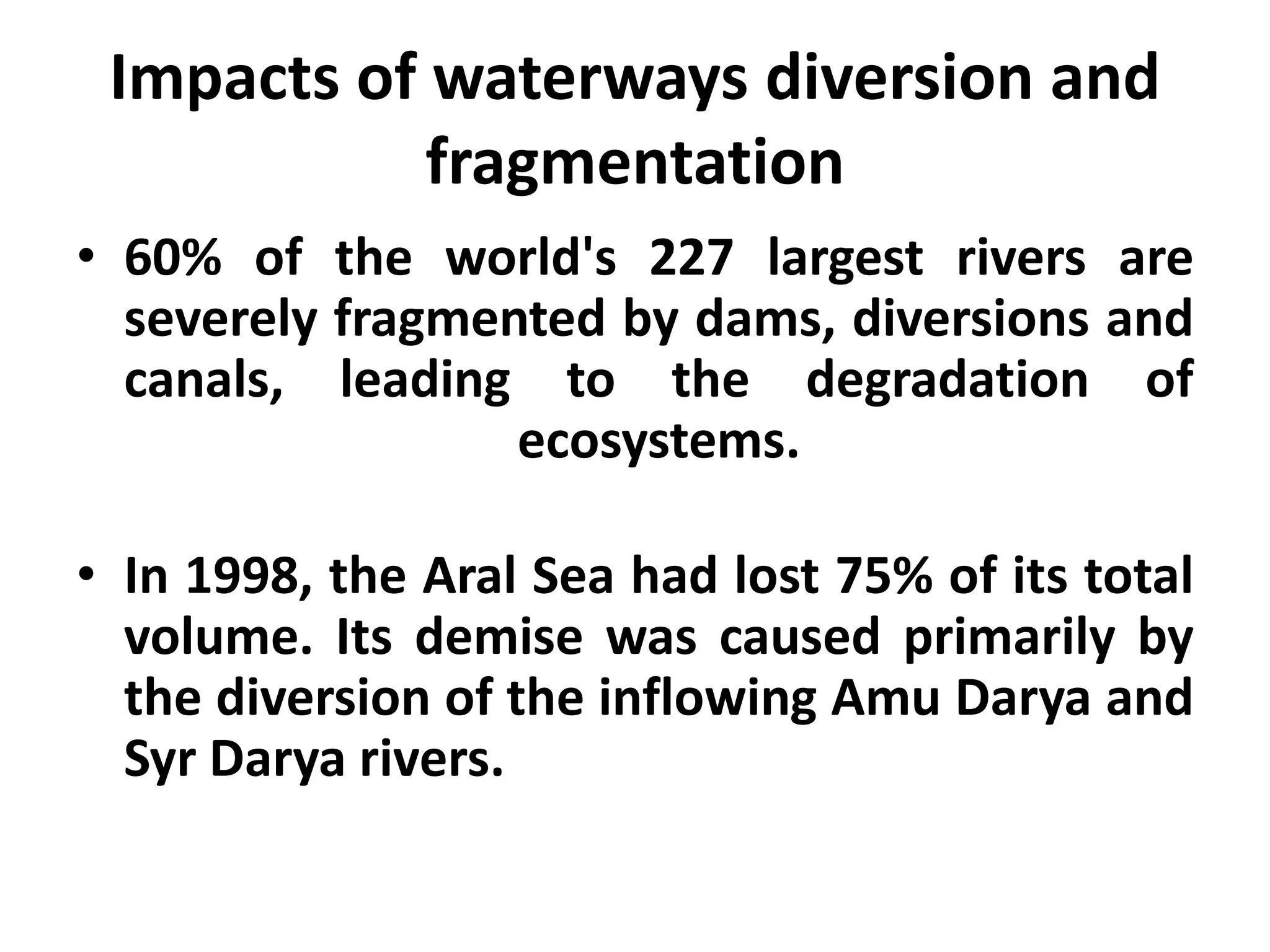 Impacts of waterways diversion and
            fragmentation
• 60% of the world's 227 largest rivers are
  severely fragmented by dams, diversions and
  canals, leading to the degradation of
                  ecosystems.

• In 1998, the Aral Sea had lost 75% of its total
  volume. Its demise was caused primarily by
  the diversion of the inflowing Amu Darya and
  Syr Darya rivers.
 