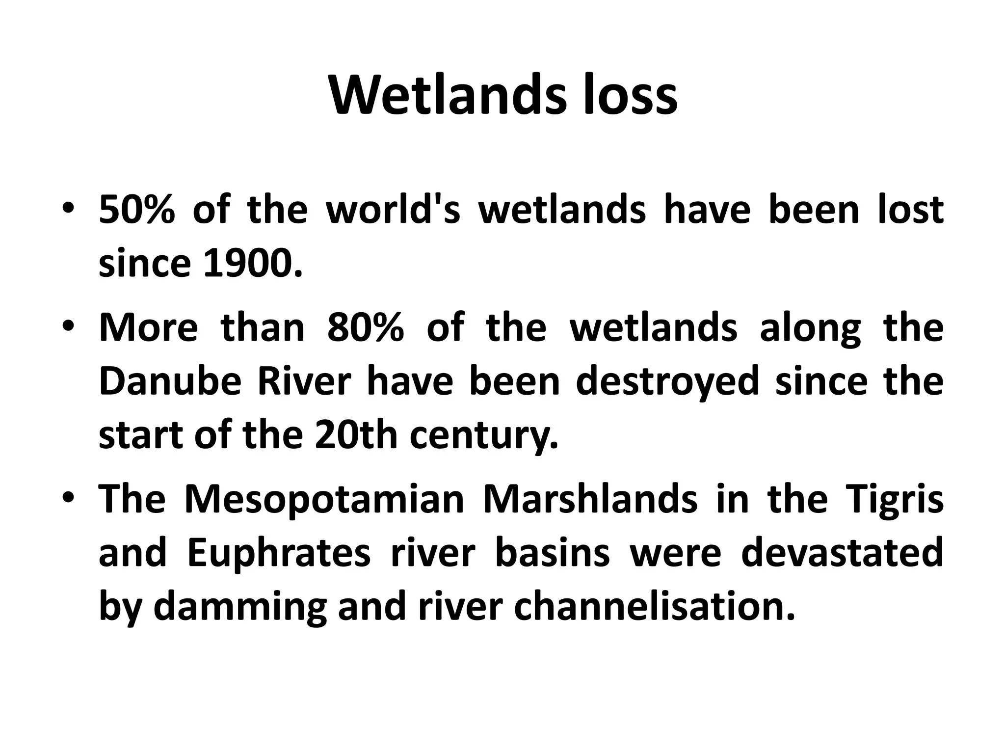 Wetlands loss
• 50% of the world's wetlands have been lost
  since 1900.
• More than 80% of the wetlands along the
  Danube River have been destroyed since the
  start of the 20th century.
• The Mesopotamian Marshlands in the Tigris
  and Euphrates river basins were devastated
  by damming and river channelisation.
 