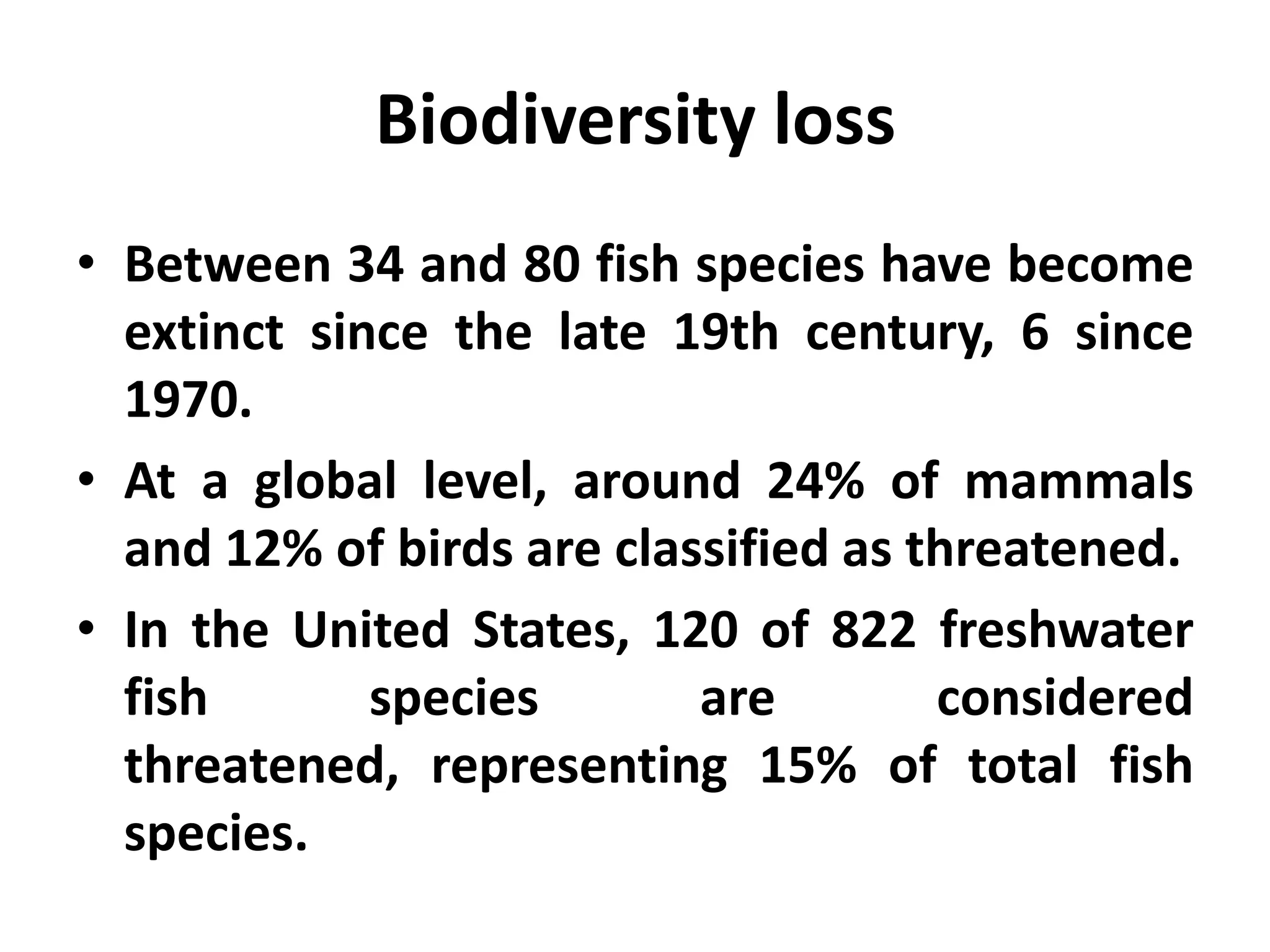 Biodiversity loss
• Between 34 and 80 fish species have become
  extinct since the late 19th century, 6 since
  1970.
• At a global level, around 24% of mammals
  and 12% of birds are classified as threatened.
• In the United States, 120 of 822 freshwater
  fish       species       are        considered
  threatened, representing 15% of total fish
  species.
 