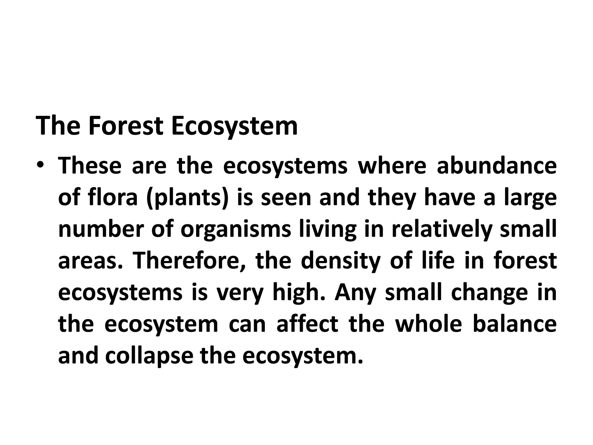 The Forest Ecosystem
• These are the ecosystems where abundance
  of flora (plants) is seen and they have a large
  number of organisms living in relatively small
  areas. Therefore, the density of life in forest
  ecosystems is very high. Any small change in
  the ecosystem can affect the whole balance
  and collapse the ecosystem.
 