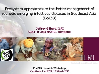 Ecosystem approaches to the better management of
zoonotic emerging infectious diseases in Southeast Asia
                       (EcoZD)

                    Jeffrey Gilbert, ILRI
               CIAT-in-Asia NAFRI, Vientiane




                   EcoEID Launch Workshop
                Vientiane, Lao PDR, 12 March 2012
 
