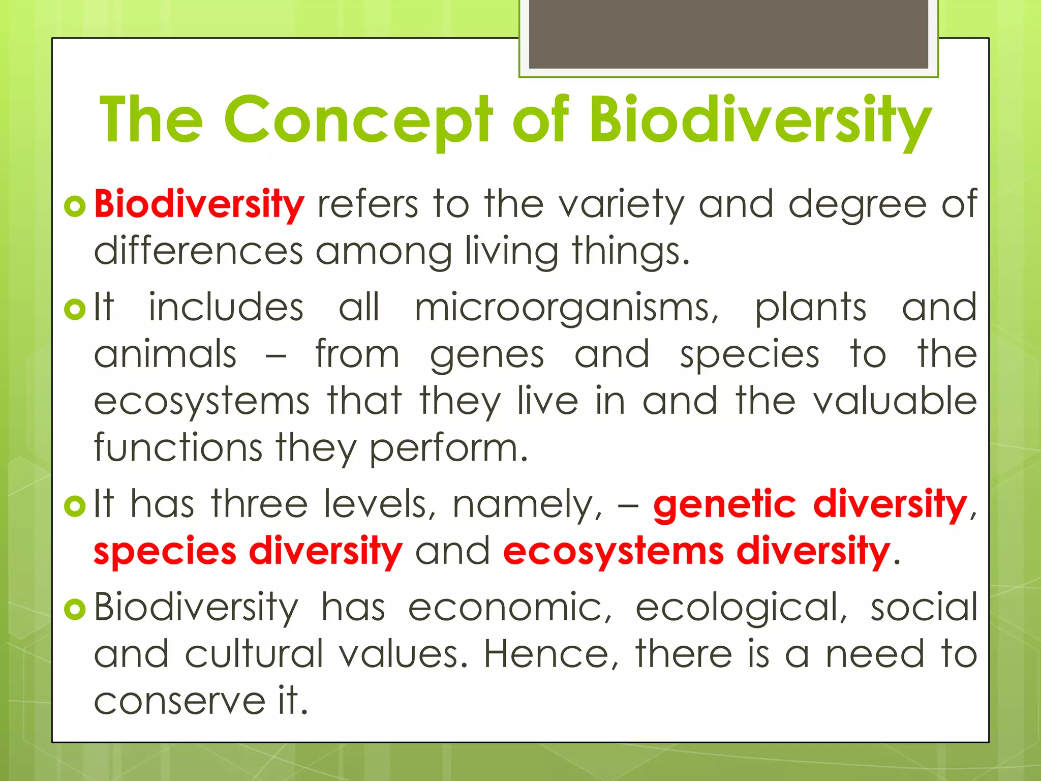The Concept of Biodiversity
 Biodiversity refers to the variety and degree of
  differences among living things.
 It includes all microorganisms, plants and
  animals – from genes and species to the
  ecosystems that they live in and the valuable
  functions they perform.
 It has three levels, namely, – genetic diversity,
  species diversity and ecosystems diversity.
 Biodiversity has economic, ecological, social
  and cultural values. Hence, there is a need to
  conserve it.
 