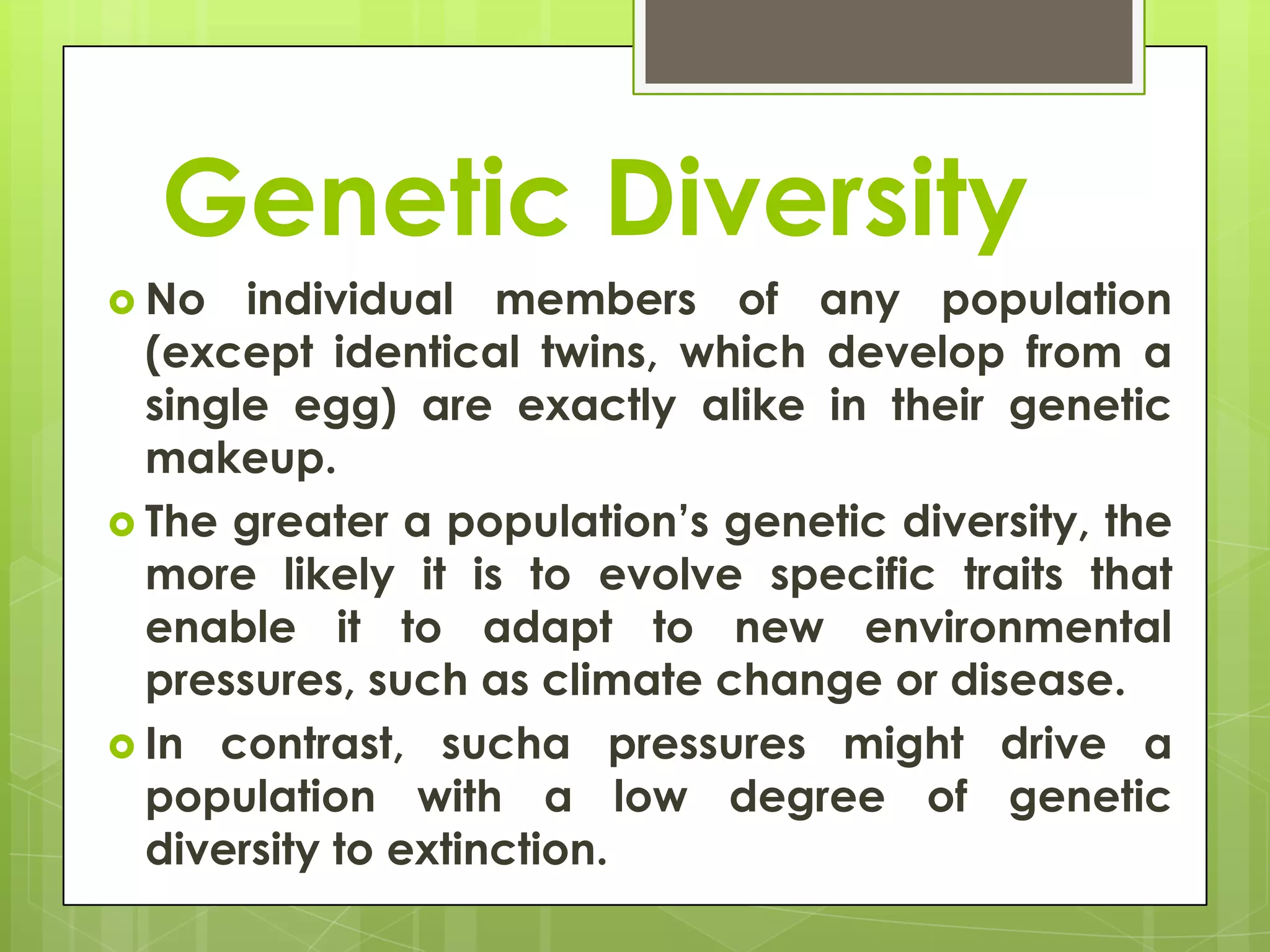 Genetic Diversity
 No   individual members of any population
  (except identical twins, which develop from a
  single egg) are exactly alike in their genetic
  makeup.
 The greater a population’s genetic diversity, the
  more likely it is to evolve specific traits that
  enable it to adapt to new environmental
  pressures, such as climate change or disease.
 In contrast, sucha pressures might drive a
  population with a low degree of genetic
  diversity to extinction.
 