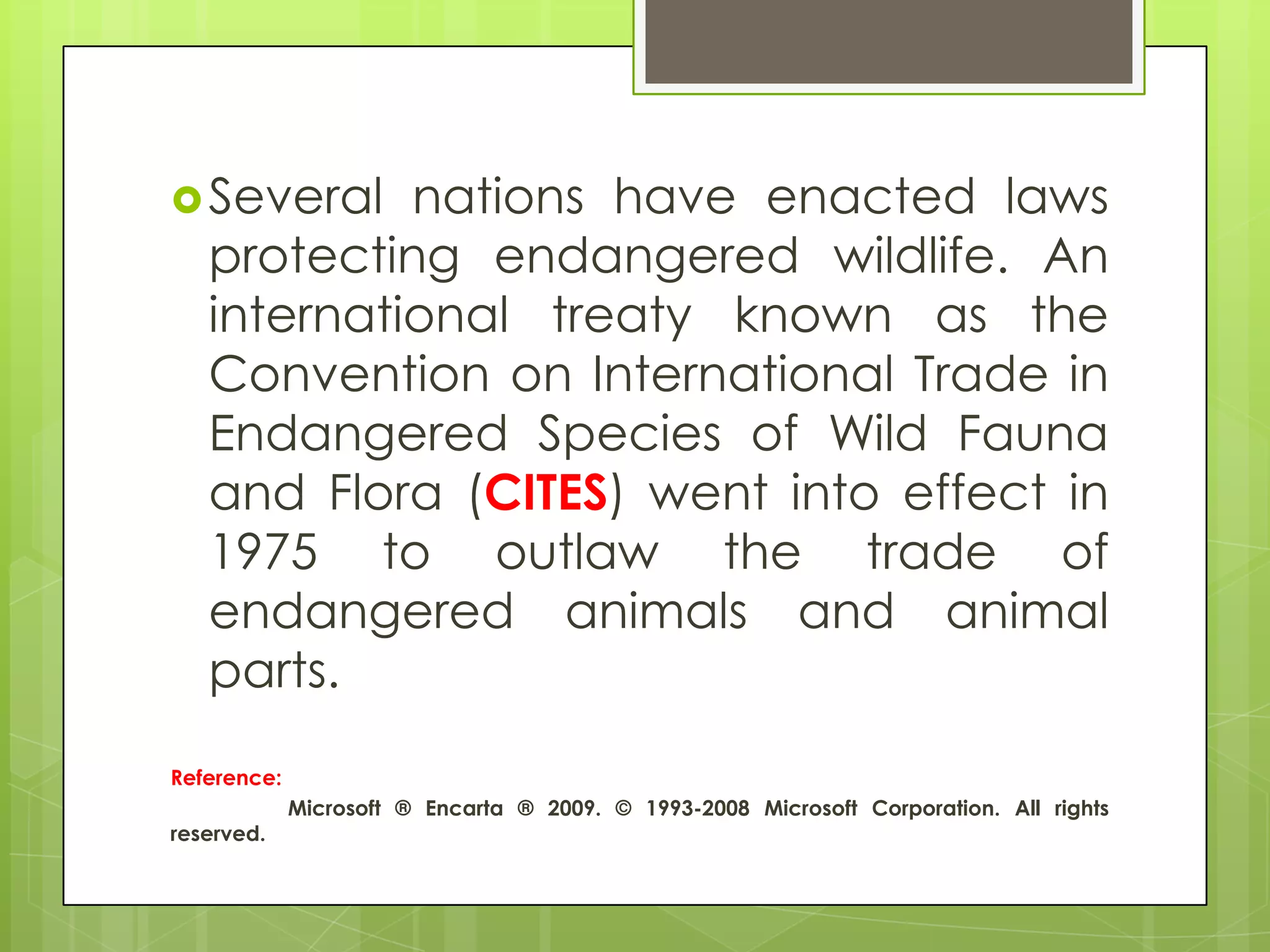  Several   nations have enacted laws
   protecting endangered wildlife. An
   international treaty known as the
   Convention on International Trade in
   Endangered Species of Wild Fauna
   and Flora (CITES) went into effect in
   1975 to outlaw the trade of
   endangered animals and animal
   parts.
Reference:
             Microsoft ® Encarta ® 2009. © 1993-2008 Microsoft Corporation. All rights
reserved.
 