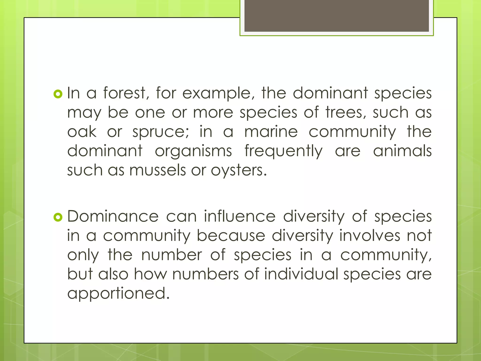  Ina forest, for example, the dominant species
  may be one or more species of trees, such as
  oak or spruce; in a marine community the
  dominant organisms frequently are animals
  such as mussels or oysters.

 Dominance   can influence diversity of species
  in a community because diversity involves not
  only the number of species in a community,
  but also how numbers of individual species are
  apportioned.
 