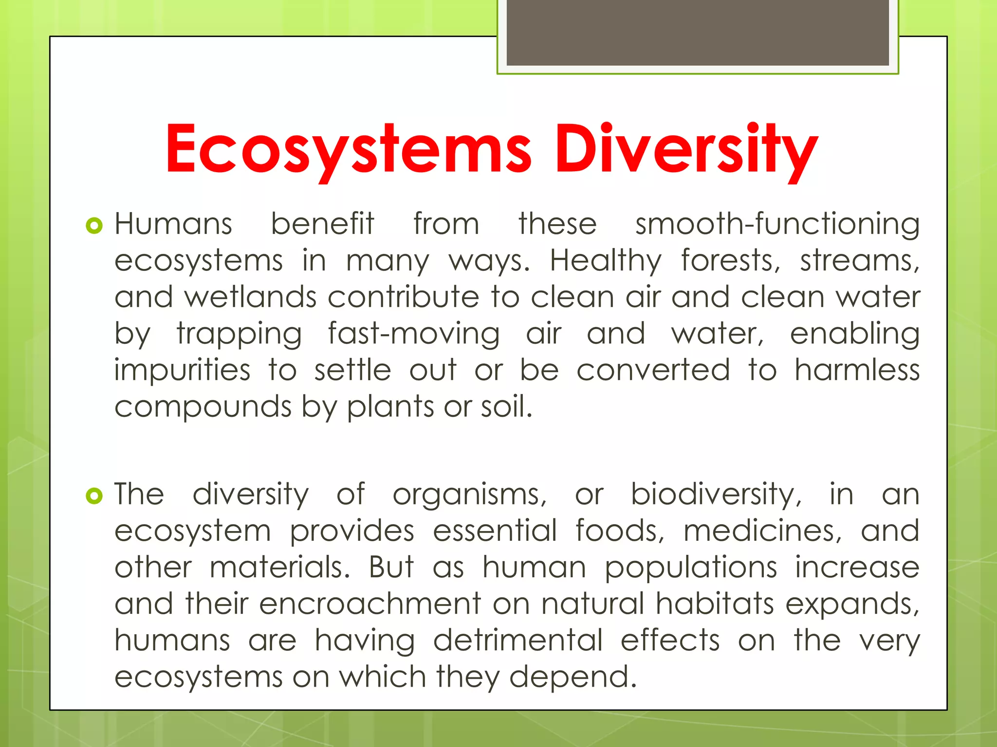 Ecosystems Diversity
   Humans benefit from these smooth-functioning
    ecosystems in many ways. Healthy forests, streams,
    and wetlands contribute to clean air and clean water
    by trapping fast-moving air and water, enabling
    impurities to settle out or be converted to harmless
    compounds by plants or soil.

   The diversity of organisms, or biodiversity, in an
    ecosystem provides essential foods, medicines, and
    other materials. But as human populations increase
    and their encroachment on natural habitats expands,
    humans are having detrimental effects on the very
    ecosystems on which they depend.
 
