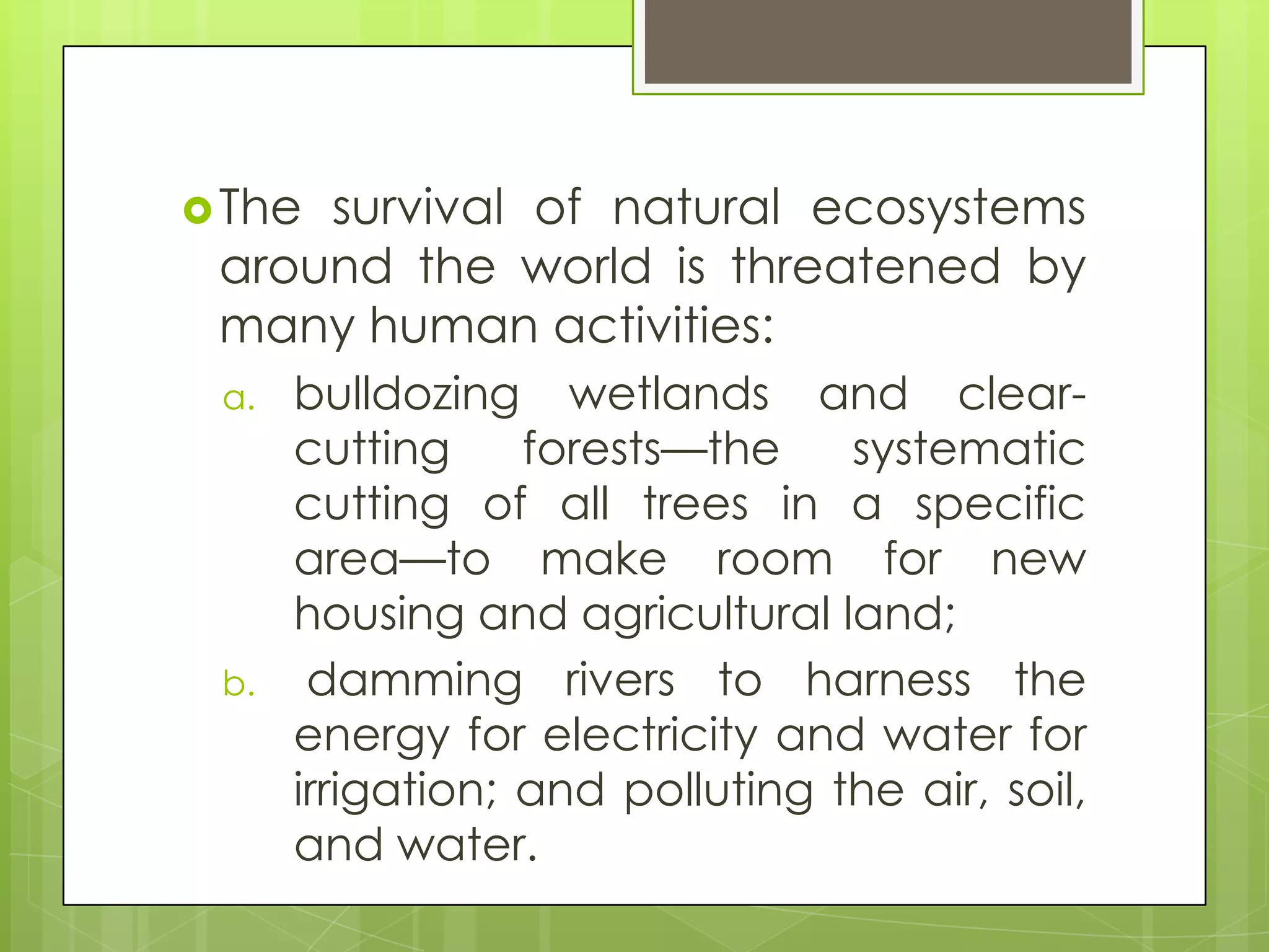  Thesurvival of natural ecosystems
 around the world is threatened by
 many human activities:
 a.   bulldozing wetlands and clear-
      cutting     forests—the    systematic
      cutting of all trees in a specific
      area—to make room for new
      housing and agricultural land;
 b.    damming rivers to harness the
      energy for electricity and water for
      irrigation; and polluting the air, soil,
      and water.
 