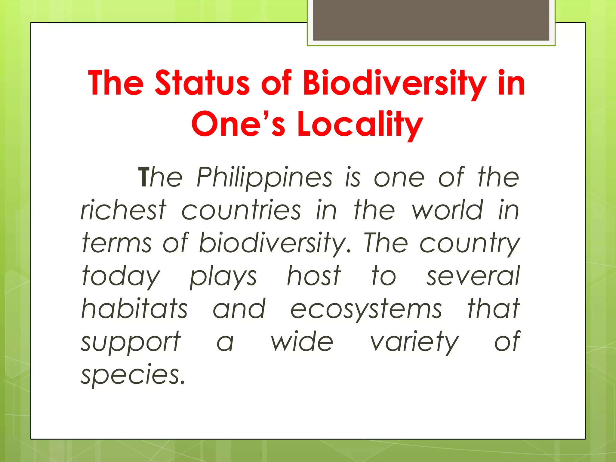 The Status of Biodiversity in
      One’s Locality
    The Philippines is one of the
richest countries in the world in
terms of biodiversity. The country
today plays host to several
habitats and ecosystems that
support a wide variety of
species.
 