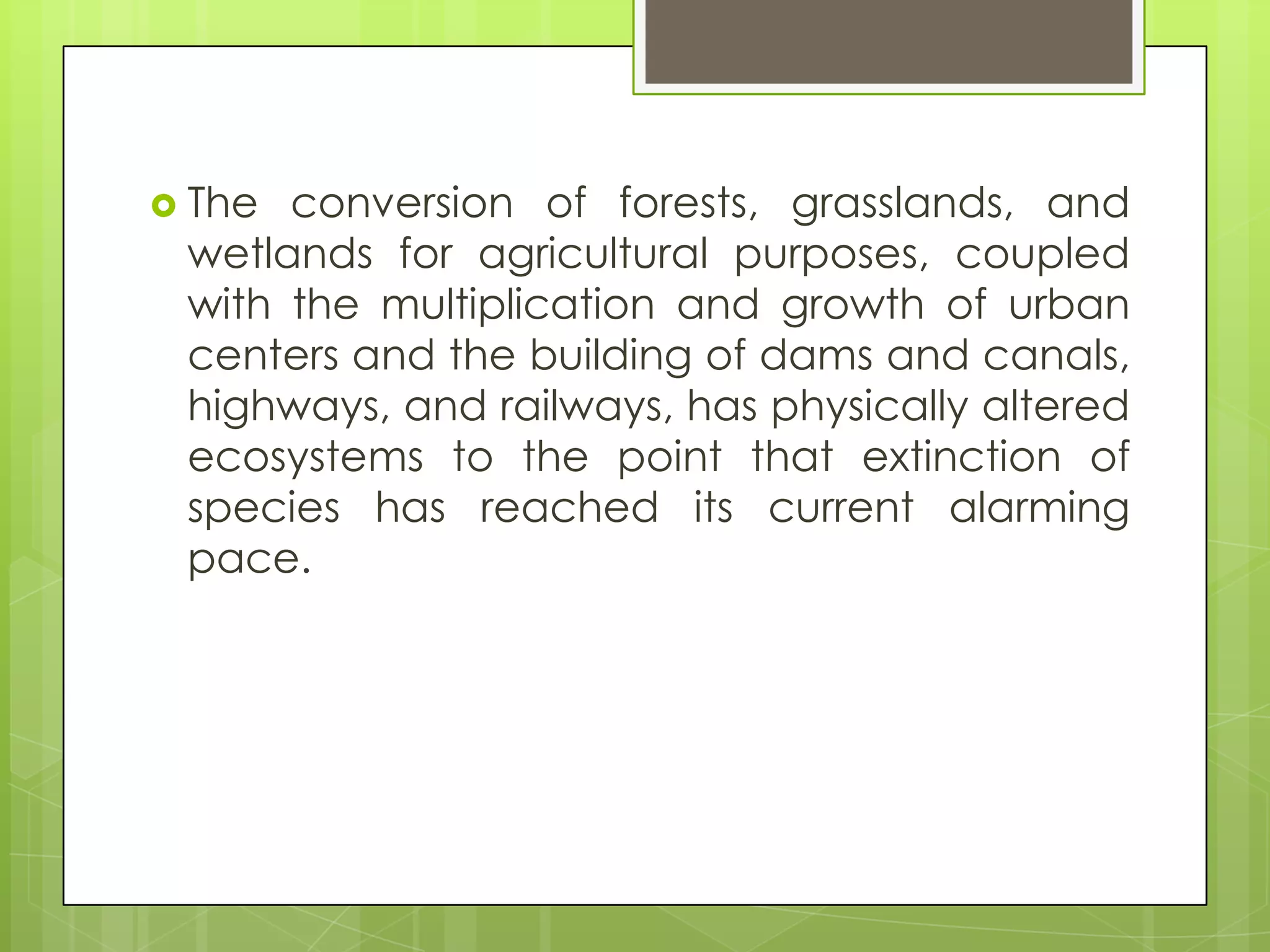  The conversion of forests, grasslands, and
 wetlands for agricultural purposes, coupled
 with the multiplication and growth of urban
 centers and the building of dams and canals,
 highways, and railways, has physically altered
 ecosystems to the point that extinction of
 species has reached its current alarming
 pace.
 