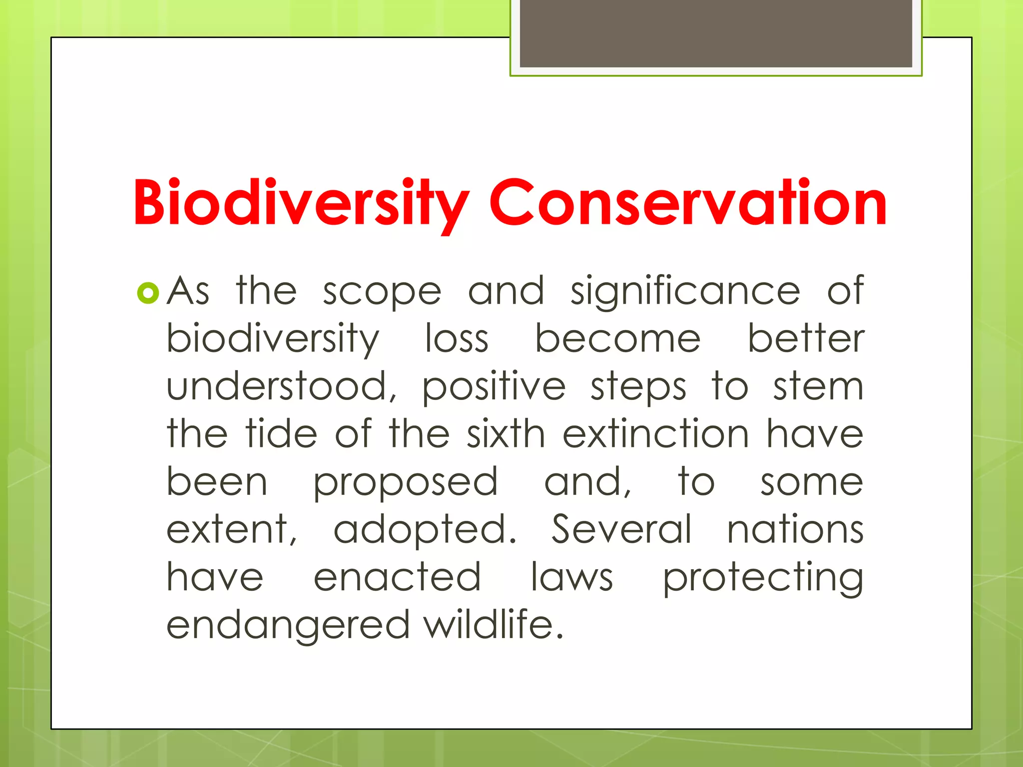 Biodiversity Conservation
 Asthe scope and significance of
 biodiversity loss become better
 understood, positive steps to stem
 the tide of the sixth extinction have
 been proposed and, to some
 extent, adopted. Several nations
 have enacted laws protecting
 endangered wildlife.
 
