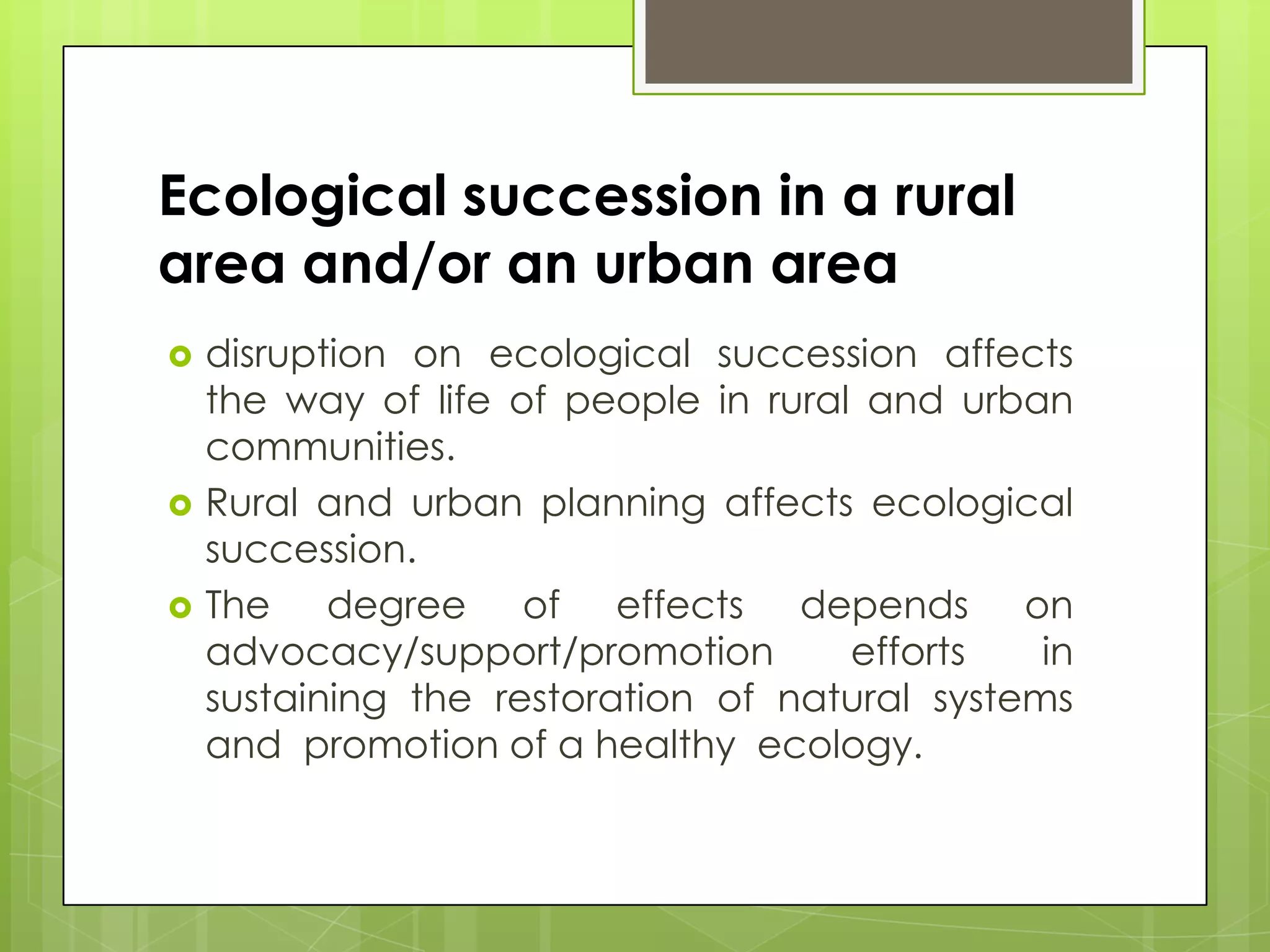 Ecological succession in a rural
area and/or an urban area
   disruption on ecological succession affects
    the way of life of people in rural and urban
    communities.
   Rural and urban planning affects ecological
    succession.
   The degree of effects depends on
    advocacy/support/promotion        efforts   in
    sustaining the restoration of natural systems
    and promotion of a healthy ecology.
 
