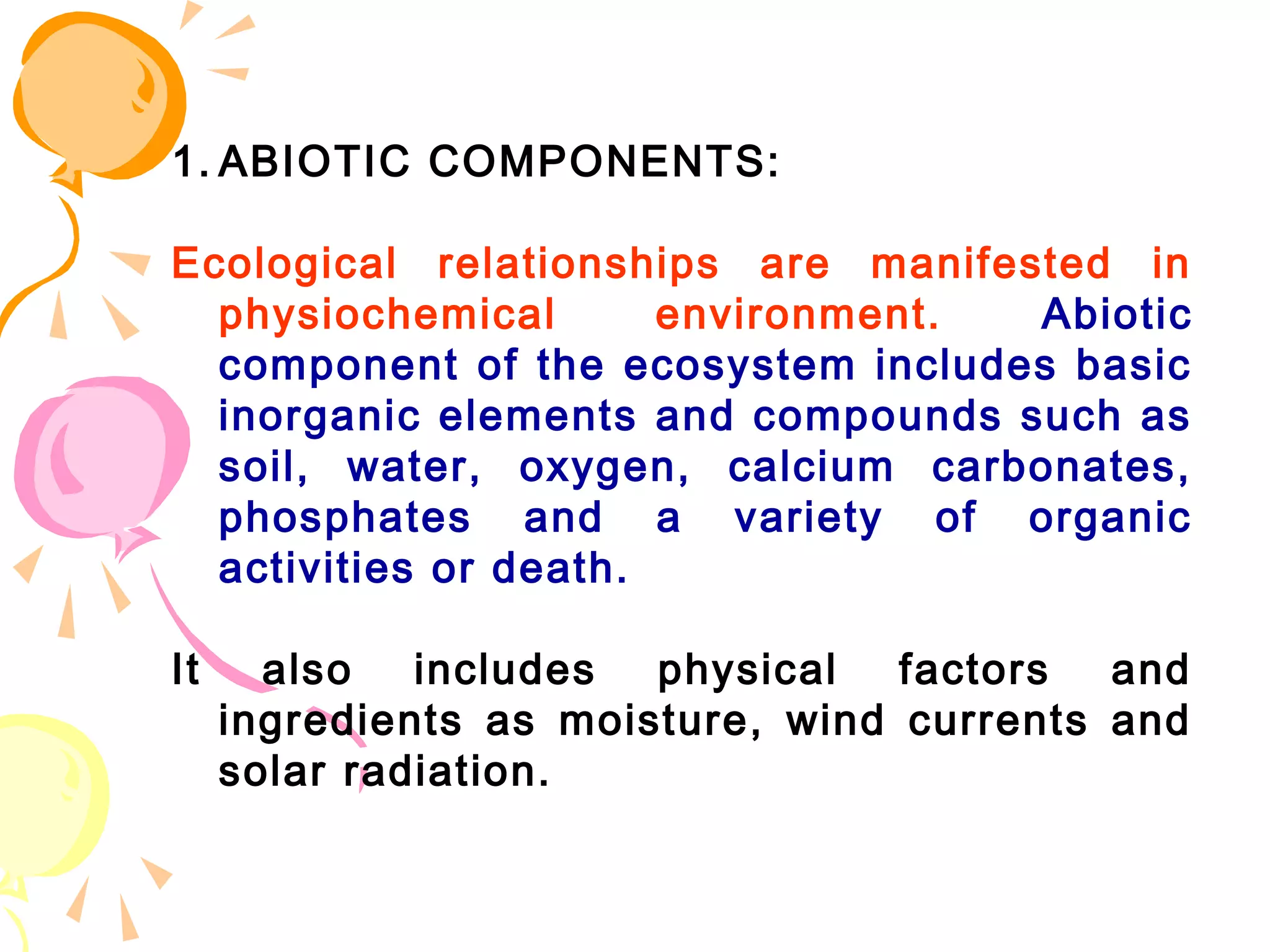 1. ABIOTIC COMPONENTS:

Ecological relationships are manifested in
  physiochemical       environment. Abiotic
  component of the ecosystem includes basic
  inorganic elements and compounds such as
  soil, water, oxygen, calcium carbonates,
  phosphates and a variety of organic
  activities or death.

It     also   includes  physical   factors  and
     ingredients as moisture, wind currents and
     solar radiation.
 