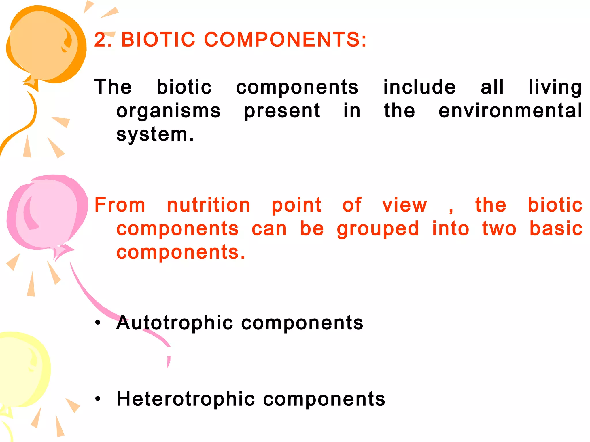 2. BIOTIC COMPONENTS:

The biotic components      include all living
  organisms present in     the environmental
  system.


From nutrition point of view , the biotic
  components can be grouped into two basic
  components.


• Autotrophic components


• Heterotrophic components
 