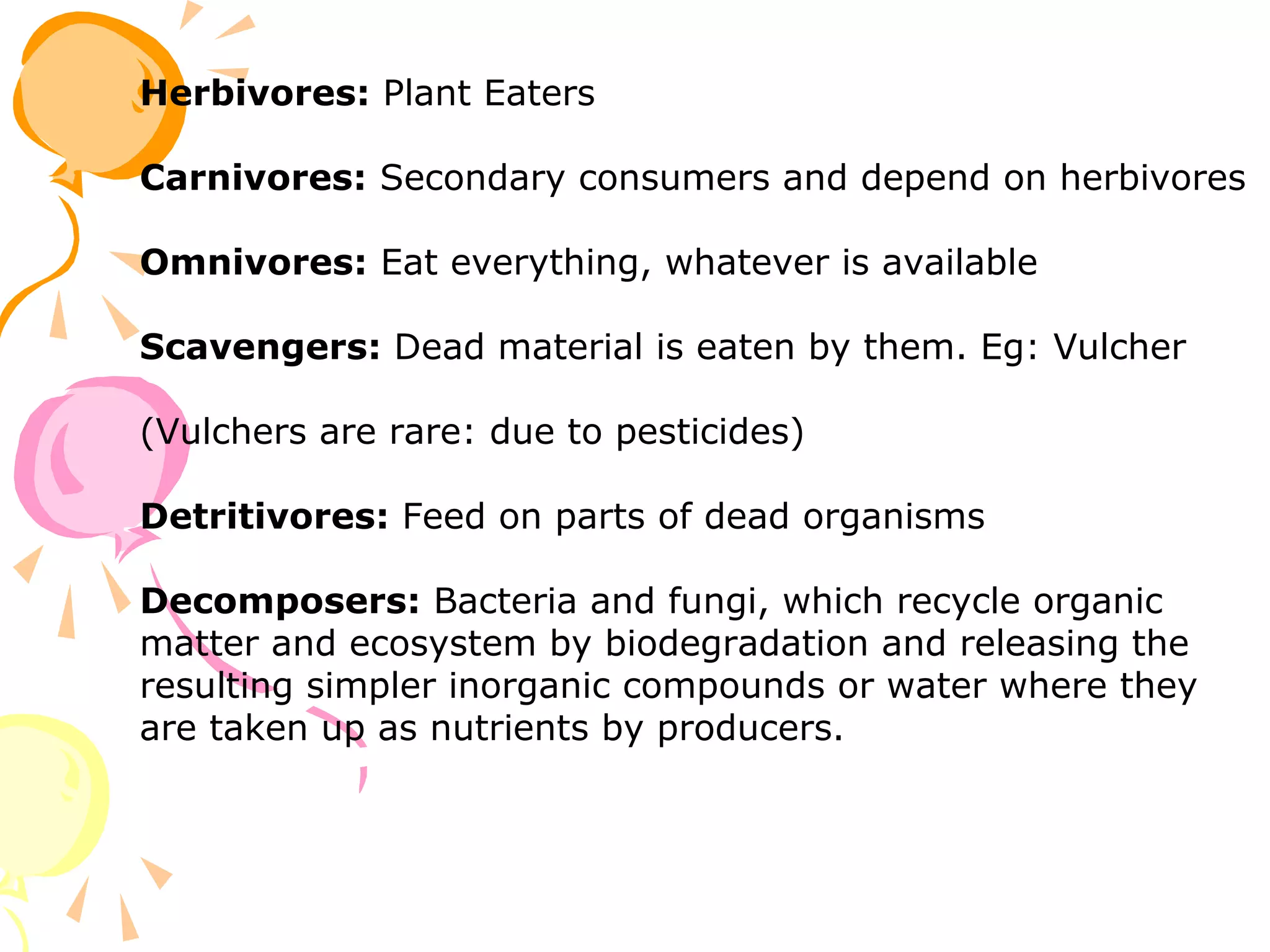 Herbivores: Plant Eaters

Carnivores: Secondary consumers and depend on herbivores

Omnivores: Eat everything, whatever is available

Scavengers: Dead material is eaten by them. Eg: Vulcher

(Vulchers are rare: due to pesticides)

Detritivores: Feed on parts of dead organisms

Decomposers: Bacteria and fungi, which recycle organic
matter and ecosystem by biodegradation and releasing the
resulting simpler inorganic compounds or water where they
are taken up as nutrients by producers.
 